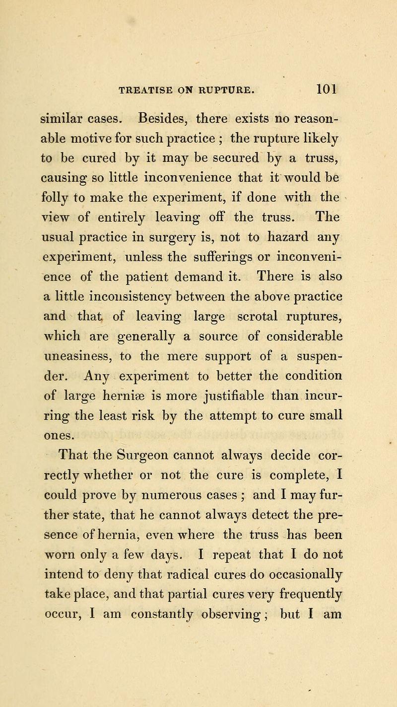 similar cases. Besides, there exists no reason- able motive for such practice ; the rupture likely to be cured by it may be secured by a truss, causing so little inconvenience that it would be folly to make the experiment, if done with the view of entirely leaving off the truss. The usual practice in surgery is, not to hazard any experiment, unless the sufferings or inconveni- ence of the patient demand it. There is also a little inconsistency between the above practice and that of leaving large scrotal ruptures, which are generally a source of considerable uneasiness, to the mere support of a suspen- der. Any experiment to better the condition of large hernise is more justifiable than incur- ring the least risk by the attempt to cure small ones. That the Surgeon cannot always decide cor- rectly whether or not the cure is complete, I could prove by numerous cases ; and I may fur- ther state, that he cannot always detect the pre- sence of hernia, even where the truss has been worn only a few days. I repeat that I do not intend to deny that radical cures do occasionally take place, and that partial cures very frequently occur, I am constantly observing; but I am