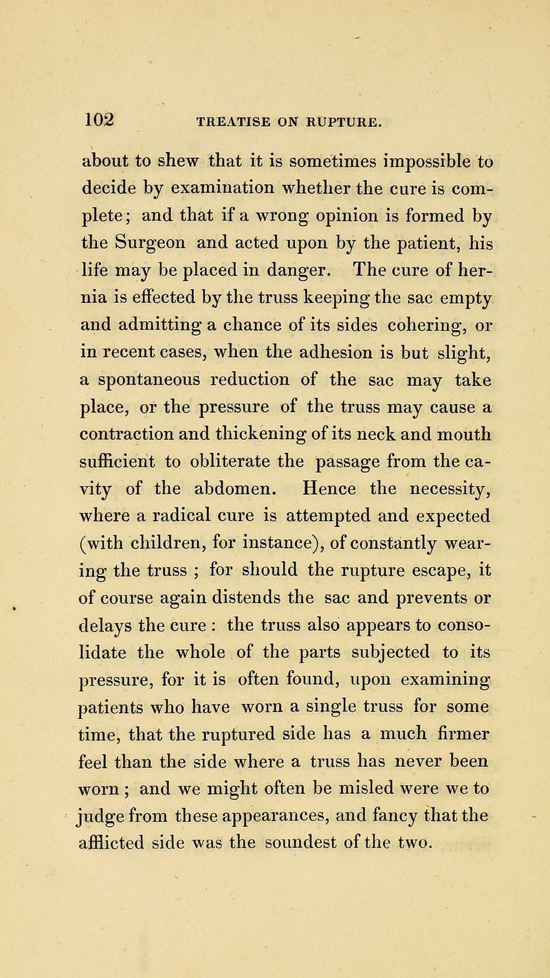 about to shew that it is sometimes impossible to decide by examination whether the cure is com- plete ; and that if a wrong opinion is formed by the Surgeon and acted upon by the patient, his life may be placed in danger. The cure of her- nia is effected by the truss keeping the sac empty and admitting a chance of its sides cohering, or in recent cases, when the adhesion is but slight, a spontaneous reduction of the sac may take place, or the pressure of the truss may cause a contraction and thickening of its neck and mouth sufficient to obliterate the passage from the ca- vity of the abdomen. Hence the necessity, where a radical cure is attempted and expected (with children, for instance), of constantly wear- ing the truss ; for should the rupture escape, it of course again distends the sac and prevents or delays the cure : the truss also appears to conso- lidate the whole of the parts subjected to its pressure, for it is often found, upon examining patients who have worn a single truss for some time, that the ruptured side has a much firmer feel than the side where a truss has never been worn ; and we might often be misled were we to judge from these appearances, and fancy that the afflicted side was the soundest of the two.