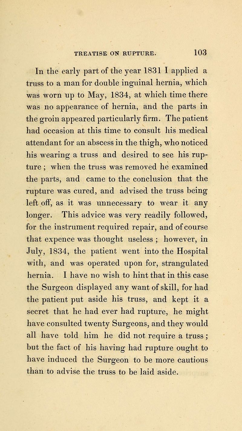In the early part of the year 1831 I applied a truss to a man for double inguinal hernia, which was worn up to May, 1834, at which time there was no appearance of hernia, and the parts in the groin appeared particularly firm. The patient had occasion at this time to consult his medical attendant for an abscess in the thigh, who noticed his wearing a truss and desired to see his rup- ture ; when the truss was removed he examined the parts, and came to the conclusion that the rupture was cured, and advised the truss being left off, as it was unnecessary to wear it any longer. This advice was very readily followed, for the instrument required repair, and of course that expence was thought useless ; however, in July, 1834, the patient went into the Hospital with, and was operated upon for, strangulated hernia. I have no wish to hint that in this case the Surgeon displayed any want of skill, for had the patient put aside his truss, and kept it a secret that he had ever had rupture, he might have consulted twenty Surgeons, and they would all have told him he did not require a truss; but the fact of his having had rupture ought to have induced the Surgeon to be more cautious than to advise the truss to be laid aside.