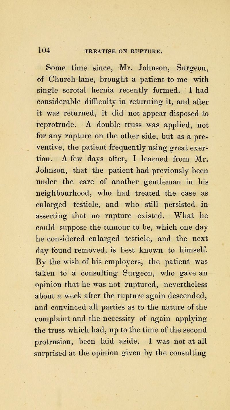 Some time since, Mr. Johnson, Surgeon, of Church-lane, brought a patient to me with single scrotal hernia recently formed. I had considerable difficulty in returning it, and after it was returned, it did not appear disposed to reprotrude. A double truss was applied, not for any rupture on the other side, but as a pre- ventive, the patient frequently using great exer- tion. A few days after, I learned from Mr. Johnson, that the patient had previously been under the care of another gentleman in his neighbourhood, who had treated the case as enlarged testicle, and who still persisted in asserting that no rupture existed. What he could suppose the tumour to be, which one day he considered enlarged testicle, and the next day found removed, is best known to himself. By the wish of his employers, the patient was taken to a consulting Surgeon, who gave an opinion that he was not ruptured, nevertheless about a week after the rupture again descended, and convinced all parties as to the nature of the complaint and the necessity of again applying the truss which had, up to the time of the second protrusion, been laid aside. I was not at all surprised at the opinion given by the consulting