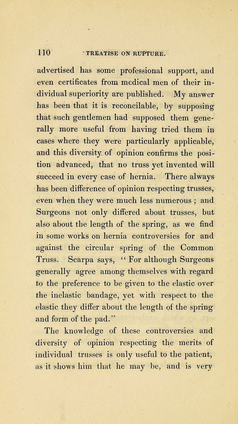advertised has some professional support, and even certificates from medical men of their in- dividual superiority are published. My answer has been that it is reconcilable, by supposing that such gentlemen had supposed them gene- rally more useful from having tried them in cases where they were particularly applicable, and this diversity, of opinion confirms the posi- tion advanced, that no truss yet invented will succeed in every case of hernia. There always has been difference of opinion respecting trusses, even when they were much less numerous ; and Surgeons not only differed about trusses, but also about the length of the spring, as we find in some works on hernia controversies for and against the circular spring of the Common Truss. Scarpa says,  For although Surgeons generally agree among themselves with regard to the preference to be given to the elastic over the inelastic bandage, yet with respect to the elastic they differ about the length of the spring and form of the pad. The knowledge of these controversies and diversity of opinion respecting the merits of individual trusses is only useful to the patient, as it shows him that he may be, and is very