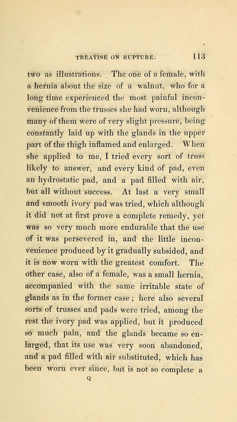 two as illustrations. The one of a female, with a hernia about the size of a walnut, who for a long time experienced the most painful incon- venience from the trusses she had worn, although many of them were of very slight pressure, being constantly laid up with the glands in the upper part of the thigh inflamed and enlarged. When she applied to me, I tried every sort of truss likely to answer, and every kind of pad, even an hydrostatic pad, and a pad filled with air, but all without success. At last a very small and smooth ivory pad was tried, which although it did not at first prove a complete remedy, yet was so very much more endurable that the use of it was persevered in, and the little incon- venience produced by it gradually subsided, and it is now worn with the greatest comfort. The other case, also of a female, was a small hernia, accompanied with the same irritable state of glands as in the former case ; here also several sorts of trusses and pads were tried, among the rest the ivory pad was applied, but it produced so much pain, and the glands became so en- larged, that its use was very soon abandoned, and a pad filled with air substituted, which has been worn ever since, but is not so complete a