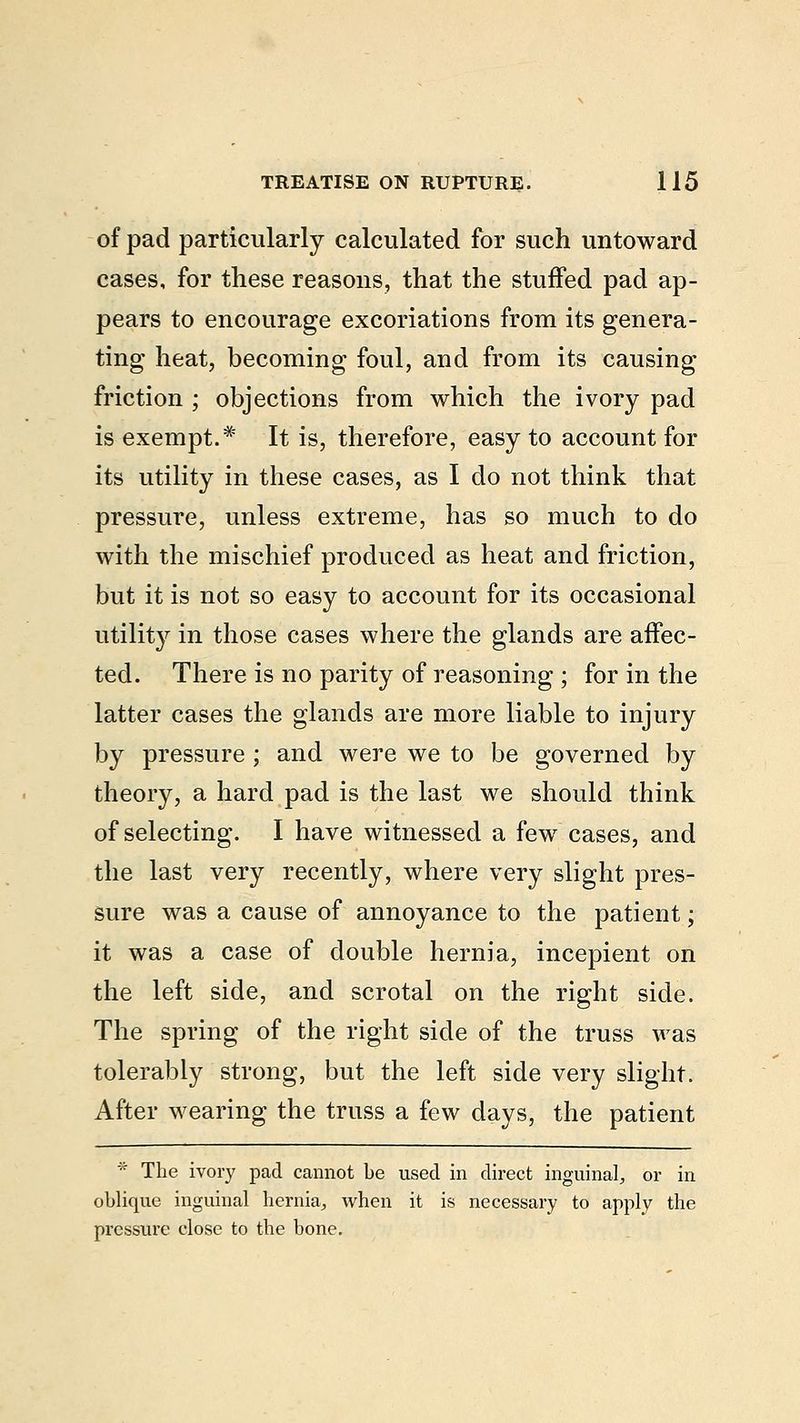 of pad particularly calculated for such untoward cases, for these reasons, that the stuffed pad ap- pears to encourage excoriations from its genera- ting heat, becoming foul, and from its causing friction ; objections from which the ivory pad is exempt.* It is, therefore, easy to account for its utility in these cases, as I do not think that pressure, unless extreme, has so much to do with the mischief produced as heat and friction, but it is not so easy to account for its occasional utility in those cases where the glands are affec- ted. There is no parity of reasoning ; for in the latter cases the glands are more liable to injury by pressure ; and were we to be governed by theory, a hard pad is the last we should think of selecting. I have witnessed a few cases, and the last very recently, where very slight pres- sure was a cause of annoyance to the patient; it was a case of double hernia, incepient on the left side, and scrotal on the right side. The spring of the right side of the truss was tolerably strong, but the left side very slight. After wearing the truss a few days, the patient * The ivory pad cannot be used in direct inguinal, or in oblique inguinal hernia, when it is necessary to apply the pressure close to the bone.