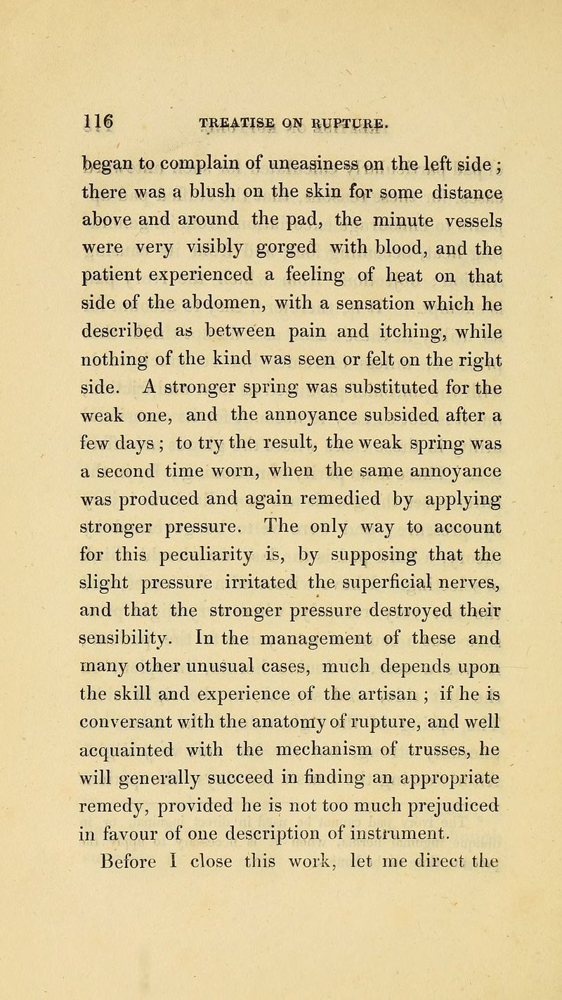 began to complain of uneasiness on the left side ; there was a blush on the skin for some distance above and around the pad, the minute vessels were very visibly gorged with blood, and the patient experienced a feeling of heat on that side of the abdomen, with a sensation which he described as between pain and itching, while nothing of the kind was seen or felt on the right side. A stronger spring was substituted for the weak one, and the annoyance subsided after a few days ; to try the result, the weak spring was a second time worn, when the same annoyance was produced and again remedied by applying stronger pressure. The only way to account for this peculiarity is, by supposing that the slight pressure irritated the superficial nerves, and that the stronger pressure destroyed their sensibility. In the management of these and many other unusual cases, much depends upon the skill and experience of the artisan ; if he is conversant with the anatomy of rupture, and well acquainted with the mechanism of trusses, he will generally succeed in finding an appropriate remedy, provided he is not too much prejudiced in favour of one description of instrument. Before I close this work, let me direct the