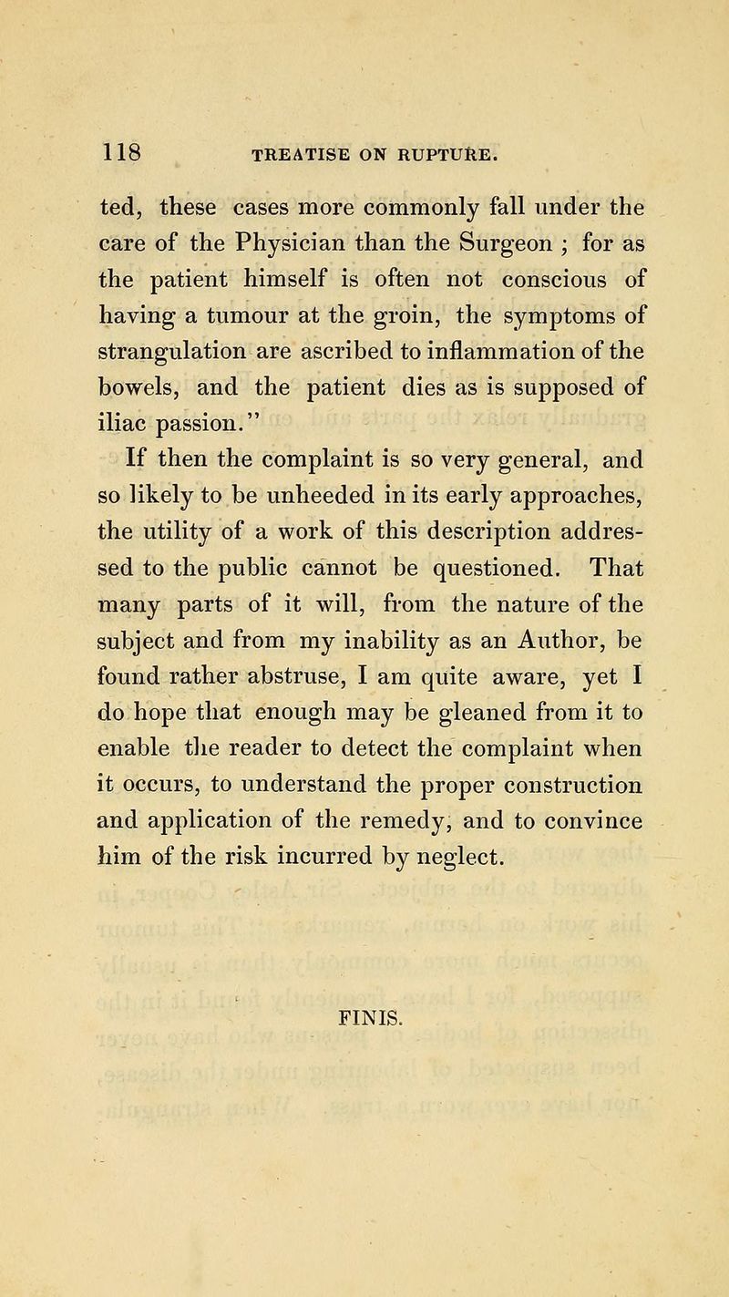ted, these cases more commonly fall under the care of the Physician than the Surgeon ; for as the patient himself is often not conscious of having a tumour at the groin, the symptoms of strangulation are ascribed to inflammation of the bowels, and the patient dies as is supposed of iliac passion. If then the complaint is so very general, and so likely to be unheeded in its early approaches, the utility of a work of this description addres- sed to the public cannot be questioned. That many parts of it will, from the nature of the subject and from my inability as an Author, be found rather abstruse, I am quite aware, yet I do hope that enough may be gleaned from it to enable the reader to detect the complaint when it occurs, to understand the proper construction and application of the remedy, and to convince him of the risk incurred by neglect. FINIS.