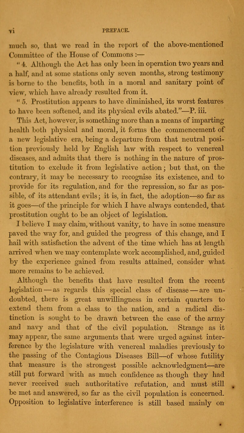 much so, that we read in the report of the above-mentioned (Vmimittoo of tlic House of Commons:—  4: Although the Act has only been in ojieration two years and a half, and at some stations only seven months, strong testimony is borne to the benefits, both in a moral and sanitary point of view, which have already resulted from it.  5. Prostitution appears to have diminished, its worst features to have been softened, and its physical evils abated.—P. iii. Tiiis Act, however, is something more than a means of imparting health both physical and moral, it forms the commencement of a new legislative era, being a de|)arture from that neutral posi- tion previously held by English law with respect to venereal diseases, and admits that there is nothing in the nature of pros- titution to exclude it from legislative action; but that, on the contrary, it may be necessary to recognise its existence, and to l^rovide for its regulation, and for the repression, so far as pos- sible, of its attendant evils; it is, in fact, the adoption—so far as it goes—of the principle for which I have always contended, that prostitution ought to be an object of legislation. I believe I may claim, without vanity, to have in some measure paved the way for, and guided the progress of this change, and I hail with satisfaction the advent of the time which has at length arrived when we may contemplate work accomplished, and, guided by the experience gained from results attained, consider what more remains to be achieved. Although the benefits that have resulted from the recent legislation — as regards this special class of disease — are un- doubted, there is great un-\Anllingness in certain quarters to extend them from a class to the nation, and a radical dis- tinction is sought to be drawn between the case of the army and navy and that of the ci\al population. Strange as it may appear, the same arguments that were urged against inter- ference by the legislature with venereal maladies previously ta the passing of the Contagious Diseases Bill—of whose futility that measm-e is the strongest possible acknowledgment—are still put forward with as much confidence as though they had never received such authoritative refutation, and must still be met and answered, so far as the civil population is concerned. Opposition to legislative interference is still based mainly on