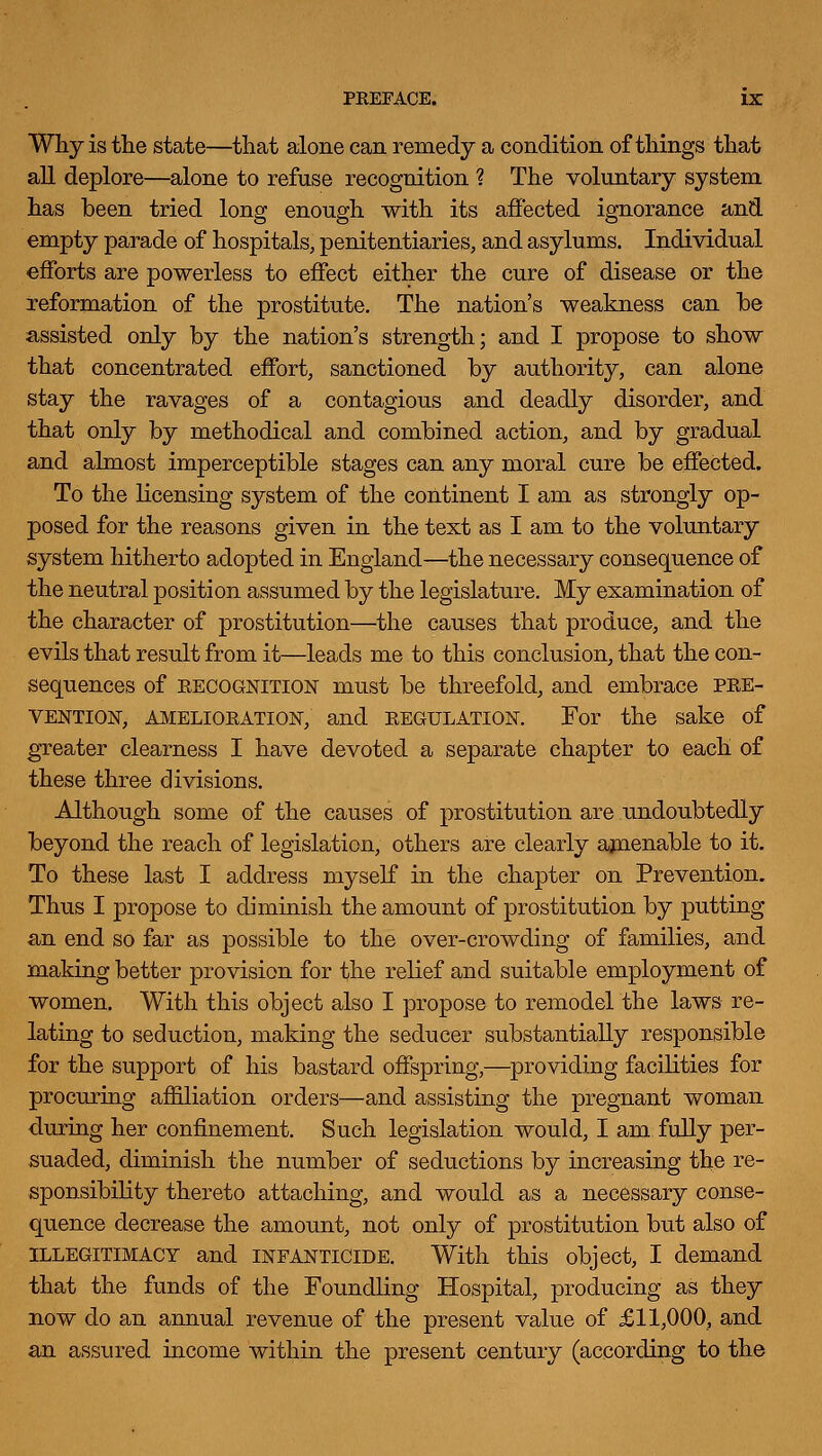 Why is the state—that alone can remedy a condition of things that all deplore—alone to refuse recognition ? The voluntary system has been tried long enough with its affected ignorance and empty parade of hospitals, penitentiaries, and asylums. Individual efforts are powerless to effect either the cure of disease or the reformation of the prostitute. The nation's weakness can he assisted only by the nation's strength; and I propose to show that concentrated effort, sanctioned by authority, can alone stay the ravages of a contagious and deadly disorder, and that only by methodical and combined action, and by gradual and almost imperceptible stages can any moral cure be effected. To the licensing system of the continent I am as strongly op- posed for the reasons given in the text as I am to the voluntary system hitherto adopted in England—the necessary consequence of the neutral position assumed by the legislature. My examination of the character of prostitution—the causes that produce, and the evils that result from it—leads me to this conclusion, that the con- sequences of EECOGNITION must be threefold, and embrace pre- vention, AMELIORATION, and REGULATION. For the sake of greater clearness I have devoted a separate chapter to each of these three divisions. Although some of the causes of prostitution are u.ndoubtedly beyond the reach of legislation, others are clearly ajnenable to it. To these last I address myself in the chapter on Prevention. Thus I propose to diminish the amount of prostitution by putting an end so far as possible to the over-crowding of families, and making better provision for the relief and suitable employment of women. With this object also I propose to remodel the laws re- lating to seduction, making the seducer substantially responsible for the support of his bastard offspring,—providing facilities for procuriug affiliation orders—and assisting the pregnant woman during her confinement. Such legislation would, I am fully per- suaded, diminish the number of seductions by increasing the re- sponsibility thereto attaching, and would as a necessary conse- quence decrease the amount, not only of prostitution but also of ILLEGITIMACY and INFANTICIDE. With this object, I demand that the funds of the Foundhng Hospital, producing as they now do an annual revenue of the present value of £11,000, and an assured income within the present century (according to the