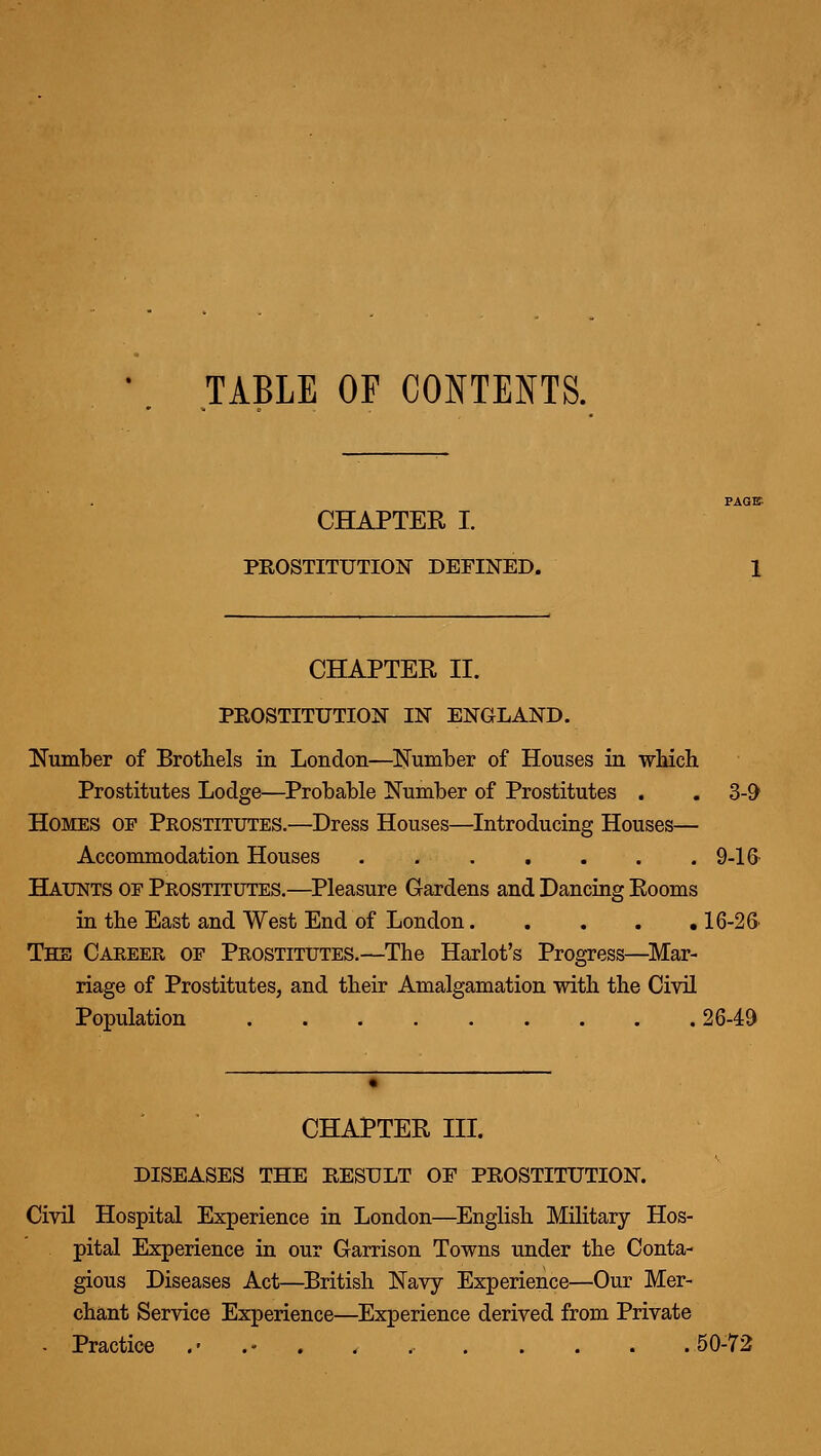 TABLE OF CONTENTS. CHAPTER I. PROSTITUTION DEFINED. CHAPTER II. PROSTITUTION IN ENGLAND. ITumber of Brothels in London—^Number of Houses in which. Prostitutes Lodge—Probable Number of Prostitutes . . Z-9 Homes of Prostitutes.—Dress Houses—Introducing Houses— Accommodation Houses 9-16- Haunts oe Prostitutes,—^Pleasure Gardens and Dancing Rooms in the East and West End of London 16-26' The Career of Prostitutes.—The Harlot's Progress—^Mar- riage of Prostitutes, and their Amalgamation with the Civil Population 2649 CHAPTER III. DISEASES THE RESULT OF PROSTITUTION. Civil Hospital Experience in London—English Military Hos- pital Experience in our Garrison Towns under the Conta- gious Diseases Act—British Navy Experience—Our Mer- chant Service Experience—Experience derived from Private - Practice .'.-... 50-72