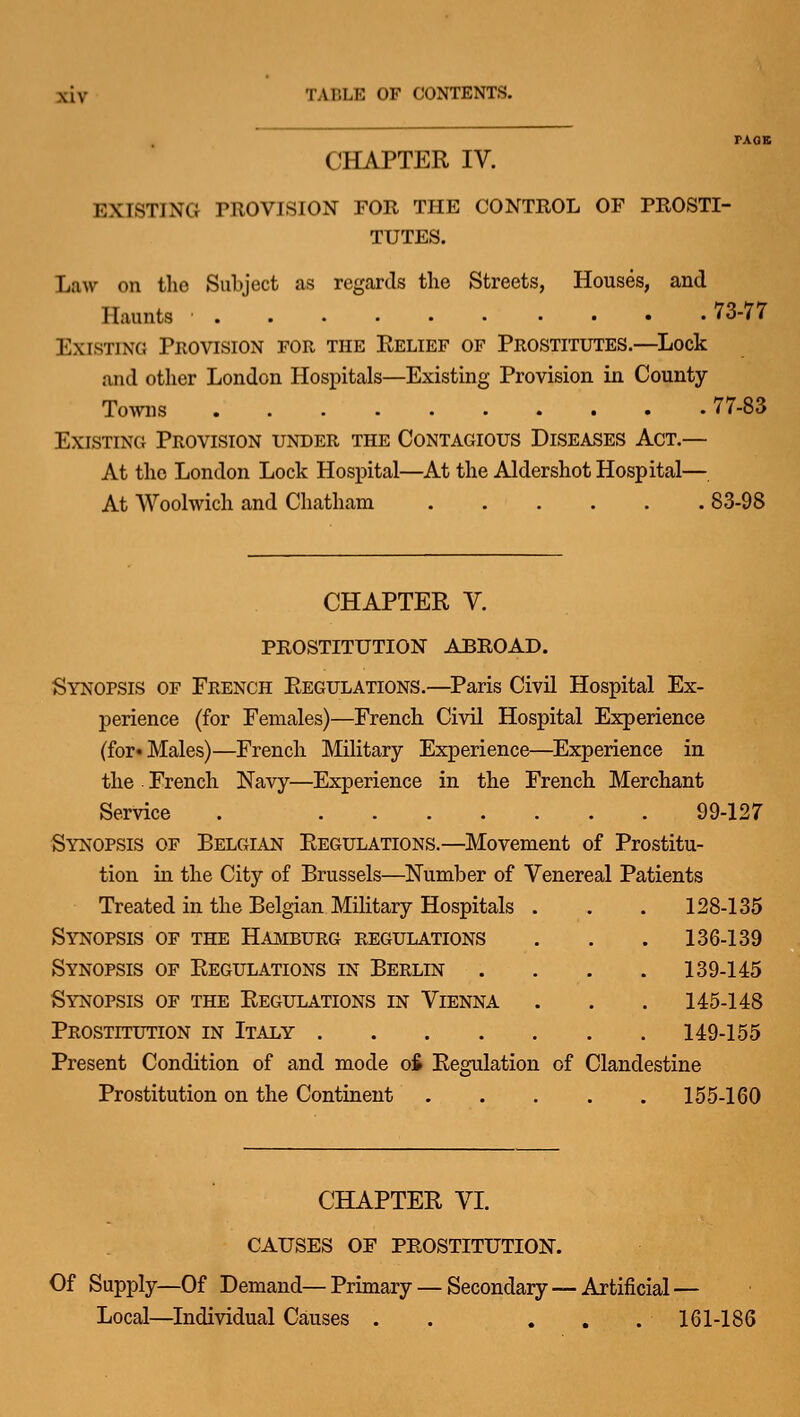 CHAPTER IV. EXISTING PROVISION FOR THE CONTROL OF PROSTI- TUTES. Law on the Subject as regards the Streets, Houses, and Haunts • 73-77 Existing Provision for the Relief of Prostitutes.—Lock and other London Hospitals—Existing Provision in County- Towns 77-83 ExisTiNCi Provision under the Contagious Diseases Act.— At the London Lock Hospital—At the Aldershot Hospital— At Woolwich and Chatham 83-98 CHAPTER V. PROSTITUTION ABROAD. Synopsis of French Regulations.—Paris Civil Hospital Ex- perience (for Females)—French Civil Hospital Experience (for* Males)—French Military Experience—Experience in the French Navy—Experience in the French Merchant Service . 99-127 Synopsis of Belgian Regulations.—Movement of Prostitu- tion in the City of Brussels—^Number of Venereal Patients Treated in the Belgian Mihtary Hospitals . . . 128-135 Synopsis of the Hamburg regulations . . . 136-139 Synopsis of Regulations in Berlin .... 139-145 Synopsis of the Regulations in Vienna . . . 145-148 Prostitution in Italy 149-155 Present Condition of and mode ofi Regulation of Clandestine Prostitution on the Continent 155-160 CHAPTER VI. CAUSES OF PROSTITUTION. Of Supply—Of Demand—Primary Local—Individual Causes . ■ Secondary—Artificial ■ 161-186