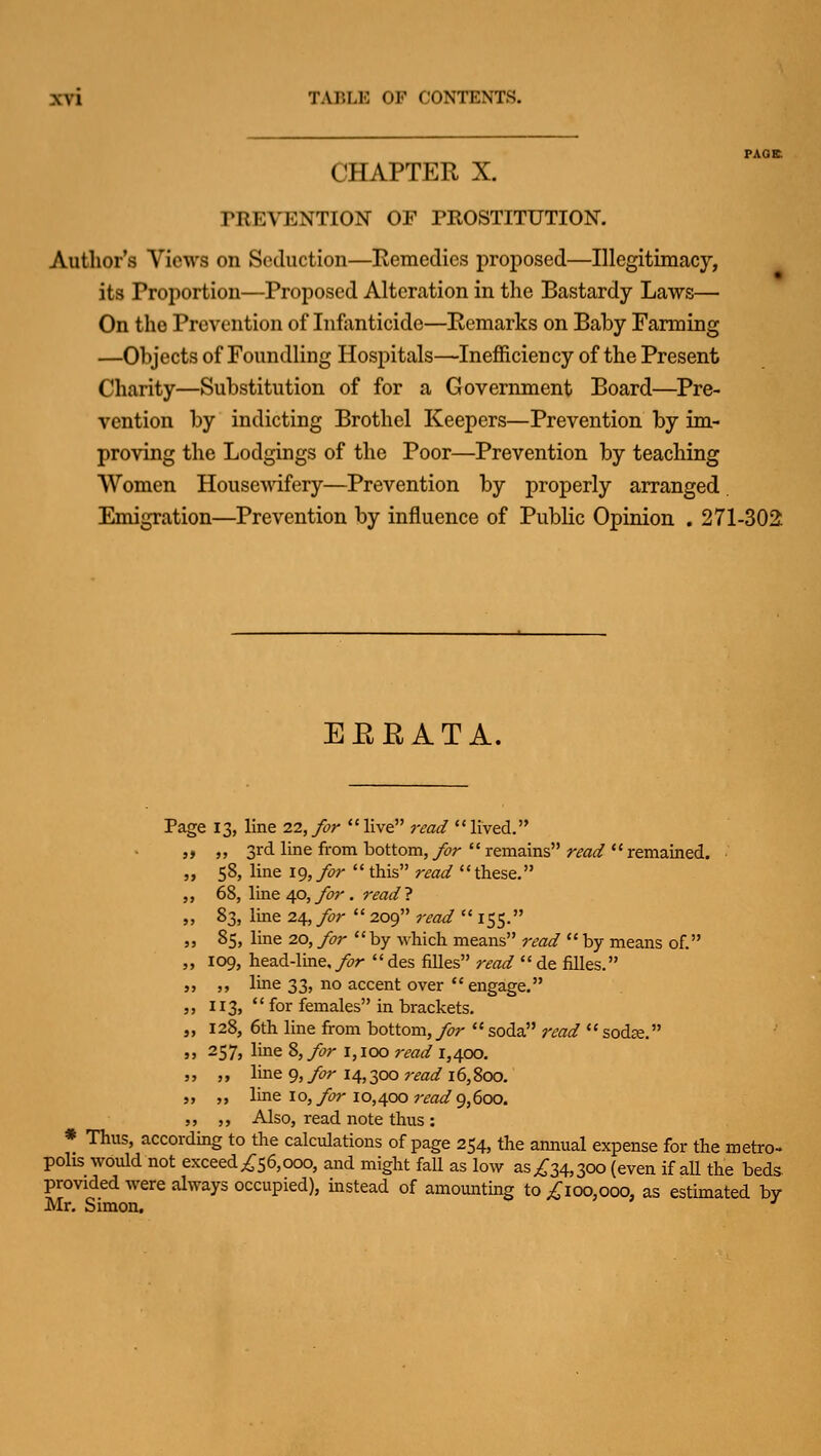 CHAPTER X. TREVENTION OF PROSTITUTION. Author's Views on Seduction—Eemedies proposed—Illegitimacy, its Proportion—Proposed Alteration in the Bastardy Laws— On the Prevention of Infanticide—Remarks on Baby Farming —Objects of Foundling Hospitals—Inefficien cy of the Present Charity—Substitution of for a Government Board—^Pre- vention by indicting Brothel Keepers—Prevention by im- proving the Lodgings of the Poor—Prevention by teaching Women Housewifery—Prevention by properly arranged Emigration—Prevention by influence of PubHc Opinion . 271-302: EEEATA. Page 13, line 22, for live read lived. „ 3rd line from bottom, for  remains read  remained. 58, line 19, for  this read these. 68, line 40, for. read ? 83, line 24., for  209 read  155. 85, line 20, for by which means read by means of. 109, head-line./7r des filles read de filles. ,, line 33, no accent over  engage. 113,  for females in brackets. 128, 6th line from bottom, for  soda 7'ead  sodje. 257, line 8, for 1,100 read 1,400. ,, line 9, for 14,300 read 16,800. ,, line 10, for 10,400 read g,6oo. „ Also, read note thus : * Thus, according to the calculations of page 254, the annual expense for the metro- polis would not exceed,^56,000, and might fall as low as^34,300 (even if all the beds provided were always occupied), instead of amounting to ^loo.ooo- as estimated by Mr. Simon,