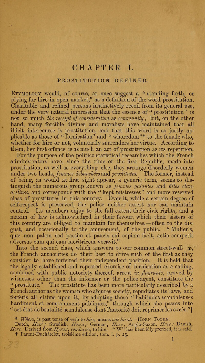 PEOSTITUTION DEFINED. Etymology would, of course, at once suggest a  standing forth, or plying for hire in open market, as a definition of the word prostitution. Charitable and refined persons instinctively recoil from its general use, under the very natural impression that the essence of  prostitution is not so much the receipt of consideration as community; but, on the other hand, many forcible divines and moralists have maintained that all illicit intercourse is prostitution, and that this word is as justly ap- plicable as those of fornication and whoredom* to the female who, whether for hire or not, voluntarily surrenders her virtue. According to them, her first offence is as much an act of prostitution as its repetition. For the purpose of the politico-statistical researches which the French administrators have, since the time of the first Republic, made into prostitution, as well as everything else, they arrange disorderly women under two heads, femmes clebaucMes and prostitutes. The former, instead of being, as would ^t first sight appear, a generic term, seems to dis- tinguish the numerous group known as femmes gcdantes and filles clcm- clestines, and corresponds with the  kept mistresses and more reserved class of prostitutes in this country. Over it, while a certain degree of self-respect is preserved, the police neither assert nor can maintain control. Its members enjoy to the full extent their civic rights, and a maxim of law is acknowledged in their favour, which their sisters of this country are obliged to maintain for themselves,— often to the dis- gust, and occasionally to the amusement, of the public.  Mulieris, quse non palam sed passim et paucis sui copiam facit, actio competit adversus eum qui eam meritricem vocavit. Into the second class, which answers to our common street-wall :f/,' the French authorities do their best to drive such of the first as they consider to have forfeited their independent position. It is held that the legally established and repeated exercise of fornication as a calling, combined with public notoriety thereof, arrest in fiugrante, proved by witnesses other than the informer or the police agent, constitute the  prostitute. The prostitute has been more particularly described by a French author as the woman who abjures society, repudiates its laws, and forfeits all claims upon it, by adopting those  habitudes scandaleuses hardiment et constamment publiques, through which she passes into  cet 6tat de brutality scandaleuse dont I'autoritd doit r6primer les exces.f * Whore, is past tense of verb to hire, means one hired.—Horn Tooke. Dutch, Hoer; Swedish, Hoera; German, Hiire; Anglo-Saxon, Hure; Danish, Hore. Derived from Hyran, condiicere, to hire.  W' has been idly prefixed, it is said, t Parent-Duchatelet, troisieme edition, torn. i. p. 25.