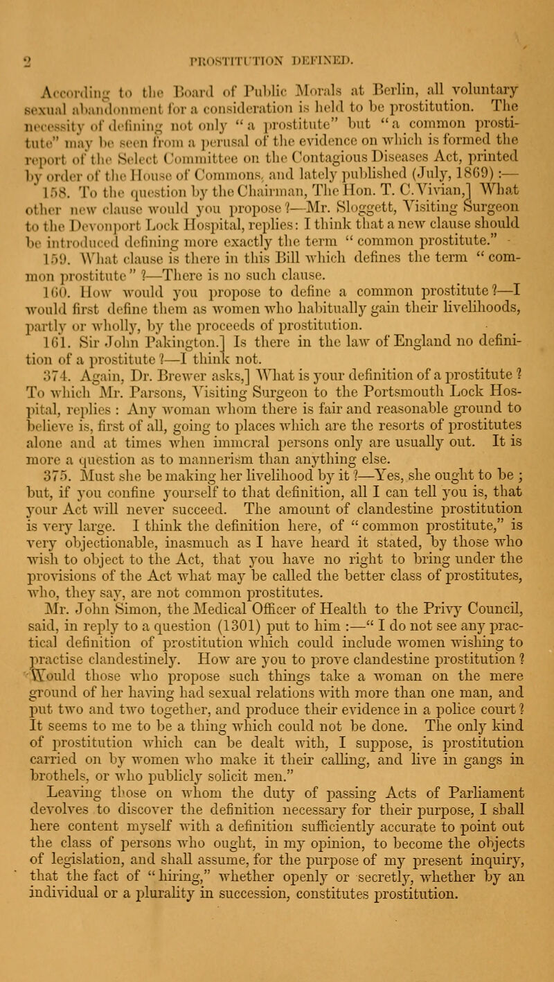 PUOS'llTl riOX DEKINKD. A<o<.nliiig t.) the DoarJ of ruLlir Morals at Berlin, all voluntary sexual abaiidouniciit for a consideration is held to be prostitution. The necessity of dfliniii- not only a i)rostitute but a common prosti- tute may l»e seen from a i)erusal of the evidence on Avhicli is formed the report of tlie Select (.'ommittee on the Contagious Diseases Act, printed by order of the House of Commons, and lately pujjlished (July, 18G9) :— 158. To the question by the Chairman, The Hon. T. C. Vivian,] What other new clause would you propose ?—Mr. Sloggett, Visiting Surgeon to the I)e^■on])ort Lock Hospital, replies: I think that a new clause should be introduced defining more exactly the term  common prostitute. • If)'.). What clause is there in this Bill Avhicli defines the term  com- mon prostitute  1—There is no such clause. KJO. How -would you propose to define a common prostitute?—I would first define them as women who haliitually gain their livelihoods, partly or wholly, by the proceeds of prostitution. IGl. Sir John Pakington.l Is there in the law of England no defini- tion of a prostitute 1—I think not. 374. Again, Dr. Brewer asks,] AVhat is your definition of a prostitute ? To which J\Ir. Parsons, Visiting Surgeon to the Portsmouth Lock Hos- pital, replies : Any Avoman Avhom there is fair and reasonable gi'ound to Ix'lieve is, first of all, going to places Avhich are the resorts of prostitutes alone and at times when immoral persons only are usually out. It is more a question as to mannerism than anything else. 375. Must she be making her livelihood by it ]—Yes, she ought to be ; but, if you confine yourself to that definition, all I can tell you is, that your Act Avill never succeed. The amount of clandestuie prostitution is very large. I think the definition here, of  common prostitute, is very objectionable, inasmuch as I have heard it stated, by those who Avish to object to the Act, that you have no right to bring under the proA^sions of the Act what may be called the better class of prostitutes, who, they say, are not common prostitutes. Mr. John Simon, the Medical Officer of Health to the Privy Council, said, in reply to a question (1301) put to him :— I do not see any prac- tical definition of prostitution which could include women wishing to practise clandestinely. How are you to prove clandestine prostitution 1 ''Would those who propose such things take a Avoman on the mere s:round of her haAdnir had sexual relations AA'ith more than one man, and j)ut tAA'o and tAvo together, and produce their evidence in a police court ? It seems to me to be a thing which could not be done. The only kind of prostitution AAdiich can be dealt with, I suppose, is prostitution carried on by women who make it their calling, and live in gangs in brothels, or Avho publicly solicit men. LeaAdug those on whom the dutj'' of passing Acts of Parliament deA'olves to discoA-er the definition necessary for their purpose, I shall here content myself AA-ith a definition sufficiently accurate to point out the class of persons aa'Iio ought, in my opinion, to become the objects of legislation, and shall assume, for the purpose of my present inquiry, that the fact of  hiidng, Avhether openly or secretlj-, whether by an individual or a plurality in succession, constitutes prostitution.