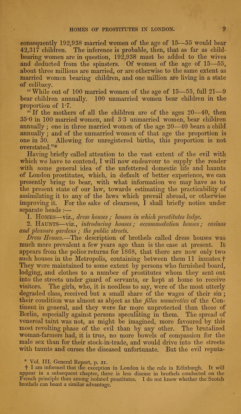 consequently 192,938 married women of the age of 15—55 would bear 42,317 children. The inference is probable, then, that as far as child- bearing women are in question, 192,938 must be added to the wives and deducted from the spinsters. Of women of the age of 15—55, about three millions are married, or are otherwise to the same extent as married women bearing children, and one million are living in a state of celibacy. While out of 100 married women of the age of 15—55, full 21—9 bear children annually. 100 unmarried women bear children in the proportion of 1-7.  If the mothers of all the children are of the ages 20—40, then 35'0 in 100 married women, and 3-3 unmarried women, bear children annually; one in three married women of the age 20—40 bears a child annually; and of the unmarried women of that age the proportion is one in 30. Allowing for unregistered births, this proportion is not overstated.* Having briefly called attention to the vast extent of the evil with which we have to contend, I will now endeavour to suj)ply the reader with some general idea of the unfettered domestic life and haunts of London prostitutes, which, in default of better experience, we can presently bring to bear, with what information we may have as to the present state of our law, towards estimating the practicability of assimilating it to any of the laws which prevail abroad, or otherwise improving it. For the sake of clearness, I shall briefly notice under separate heads :— 1. Homes—viz., dress houses ; houses imvhich 2}T0stiMes lodge. 2. Haunts—viz., irdroduciug houses; accommodation houses; casinos and pleasure gardens ; the public streets. Dress Houses.—The description of brothels called dress houses was much more prevalent a few years ago than is the case at present. It appears from the police returns for 1868, that there are now only two such houses in the Metropolis, containing between them 11 inmates.f They were maintained to some extent by persons who furnished boards lodging, and clothes to a number of prostitutes whom they sent out into the streets under guard of servants, or kept at home to receive visitors. The girls, who, it is needless to say, were of the most utterly degraded class, received but a small share of the wages of their sin; their condition was almost as abject as the filles num6rot6es of the Con- tinent in general, and they were far more unprotected than those of Berlin, especially against persons speculating in them. The spread of venereal taint was not, as might be imagined, more favoured by this most revolting phase of the evil than by any other. The brutalized woman-farmers had, it is true, no more bowels of compassion for the male sex than for their stock-in-trade, and would drive into the streets with taunts and curses the diseased unfortunate. But the evil reputa- * Vol. III. General Report, p. 2i. t I am informed that the exception in London is the rule in Edinburgh. It will appear in a subsequent chapter, there is less disease in brothels conducted on the French principle than among isolated prostitutes. I do not know whether the Scotch brothels can boast a similar advantage.