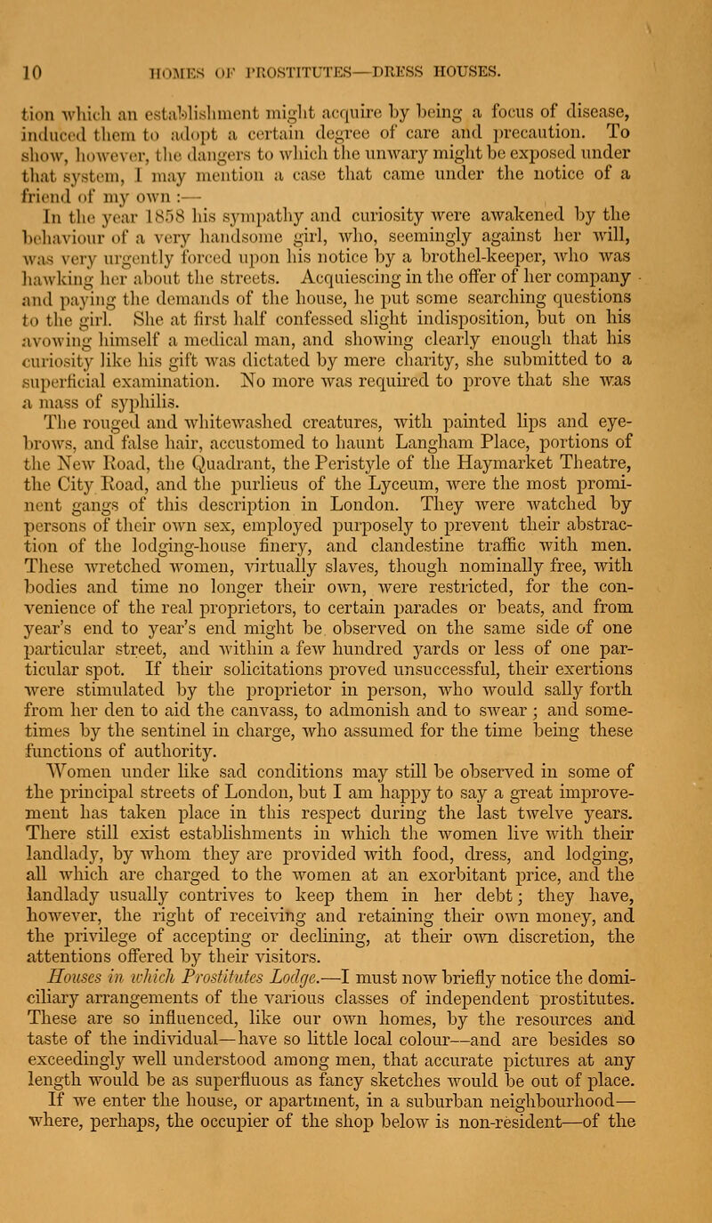 tion Avliicli an estalolisliment might acquire by being a focus of disease, induced them to adopt a certain degree of care and i)recaution. To show, liowever, tlie dangers to which the unwarj^ might be exposed under that system, 1 may mention a case that came under the notice of a friend of my own :— In the year 1858 his synipatliy and curiosity were awakened by the beliaviour of a very liandsonie girl, wlio, seemingly against her Avill, was very urgently forced upon his notice by a brothel-keeper, who was liawking her about the streets. Acquiescing in the offer of her company - and paying the demands of the house, he put some searching questions to the girl. She at first half confessed slight indisposition, but on his jivowing himself a medical man, and showing clearly enough that his curiosity like his gift was dictated by mere charity, she submitted to a superficial examination. No more Avas required to prove that she was a mass of syphilis. The rouged and whitewashed creatures, with painted lips and eye- brows, and fiilse hair, accustomed to haunt Langham Place, portions of the New Road, the Q,uadrant, the Peristyle of the Haymarket Theatre, the City Road, and the purlieus of the Lyceum, were the most promi- nent gangs of this description in London. They were Avatched by persons of their OAvn sex, employed purposely to prevent their abstrac- tion of the lodging-house finery, and clandestine traffic Avith men. These Avretched Avomen, Anrtually slaves, though nominally free, with bodies and time no longer their OAvn, were restricted, for the con- venience of the real proprietors, to certain parades or beats, and from year's end to year's end might be observed on the same side of one particular street, and Avithin a feAV hundred yards or less of one par- ticular spot. If their solicitations proved unsuccessful, their exertions Avere stimulated by the proprietor in person, Avho Avould sally forth from her den to aid the canvass, to admonish and to SAvear ; ancl some- times by the sentinel in charge, Avho assumed for the time being these functions of authority. Women under like sad conditions may still be observed in some of the principal streets of London, but I am happy to say a great improve- ment has taken place in this respect during the last tAvelve years. There still exist establishments in Avhich the Avomen live Avith their landlady, by AAdiom they are provided Avith food, dress, and lodging, all Avhich are charged to the women at an exorbitant price, and the landlady usually contrives to keep them in her debt; they have, however, the right of receiving and retaining their OAvn money, and the privilege of accepting or declining, at their OAAm discretion, the attentions offered by their visitors. Houses in which Prostitutes Lodge.—I must noAv briefly notice the domi- ciliary arrangements of the A^arious classes of independent prostitutes. These are so influenced, like our oAvn homes, by the resources and taste of the individual—have so little local colour—and are besides so exceedingly well understood among men, that accurate pictures at any length would be as superfluous as fancy sketches Avould be out of place. If Ave enter the house, or apartment, in a suburban neighbourhood— Avhere, perhaps, the occupier of the shop beloAv is non-resident—of the