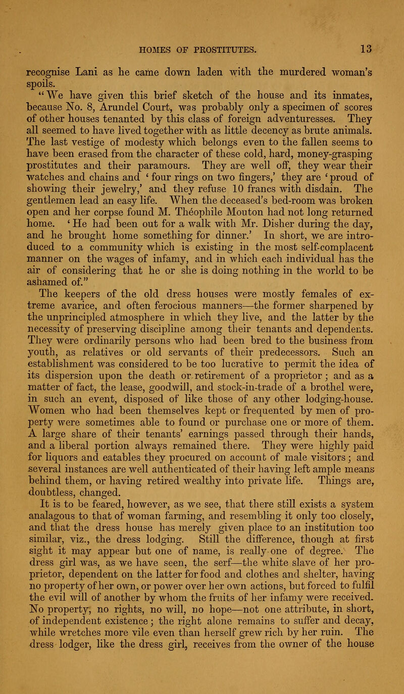 recognise Lani as lie came down laden with the murdered woman's spoils. We have given this brief sketch of the house and its inmates, because No. 8, Arundel Court, was probably only a specimen of scores of other houses tenanted by this class of foreign adventuresses. They all seemed to have lived together with as little decency as brute animals. The last vestige of modesty which belongs even to the fallen seems to have been erased from the character of these cold, hard, money-grasping prostitutes and their paramours. They are well off, they wear their watches and chains and ' four rings on two fingers,' they are ' proud of showing their jewelry,' and they refuse 10 francs with disdain. The gentlemen lead an easy life. When the deceased's bed-room was broken open and her corpse found M. Theophile Mouton had not long returned home. ' He had been out for a walk with Mr. Disher during the day, and he brought home something for dinner.' In short, we are intro- duced to a community which is existing in the most self-complacent manner on the wages of infamy, and in which each individual has the air of considering that he or she is doing nothing in the world to be ashamed of. The keepers of the old dress houses were mostly females of ex- treme avarice, and often ferocious manners—the former sharpened by the unprincipled atmosphere in Avliich they live, and the latter by the necessity of preserving discipline among their tenants and dependents. TJiey were ordinarily persons who had been bred to the business from youth, as relatives or old servants of their predecessors. Such an establishment was considered to be too lucrative to permit the idea of its dispersion upon the death or retirement of a proprietor; and as a matter of fact, the lease, goodwill, and stock-in-trade of a brothel were, in such an event, disposed of like those of any other lodging-house. Women who had been themselves kept or frequented by men of pro- perty were sometimes able to found or purchase one or more of them. A large share of their tenants' earnings passed through their hands, and a liberal portion always remained there. They were highly paid for liquors and eatables they procured on account of male visitors; and several instances are well authenticated of their having left ample means behind them, or having retired wealthy into private life. Things are, doubtless, changed. It is to be feared, however, as we see, that there still exists a system analagous to that of woman farming, and resembling it only too closely, and that the dress house has merely given place to an institution too similar, viz., the dress lodging. Still the difference, though at first sight it may appear but one of name, is really one of degree.' The dress girl was, as we have seen, the serf—the white slave of her pro- prietor, dependent on the latter for food and clothes and shelter, having no property of her own, or power over her own actions, but forced to fulfil the evil will of another by whom the fruits of her infamy were received. No property, no rights, no will, no hope—not one attribute, in short, of independent existence; the right alone remains to suffer and decay, while wretches more vile even than herself grew rich by her ruin. The dress lodger, like the dress girl, receives from the owner of the house