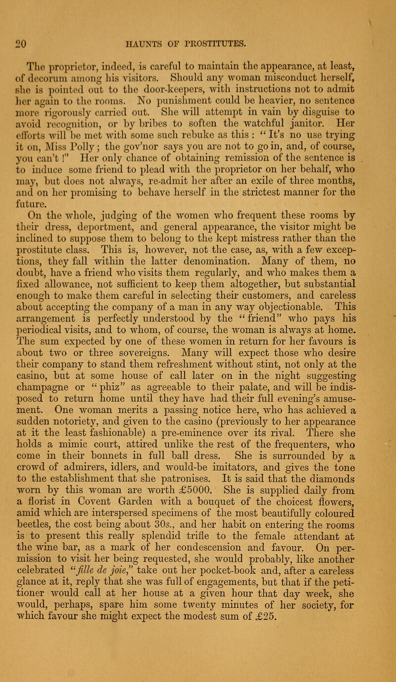 The proprietor, indeed, is careful to maintain tlie appearance, at least, of decorum among his visitors. Should any woman misconduct herself, slie is pointed out to the door-keepers, Avitli instructions not to admit lier again to the rooms. No punishment could be heavier, no sentence more rigorously carried out. She will attempt in vain by disguise to avoid recognition, or by bribes to soften the watchful janitor. Her efforts Avill be met Avith some such rebuke as this :  It's no use trying it on, Miss Polly; the gov'nor says you are not to go in, and, of course, you can't! Her only chance of obtaining remission of the sentence is to induce some friend to plead with the proprietor on her behalf, who may, but does not always, re-admit her after an exile of three months, and on her promising to behave herself in the strictest manner for the future. On the whole, judging of the women who frequent these rooms by their dress, deportment, and general appearance, the visitor might be inclined to supj^ose them to belong to the kept mistress rather than the prostitute class. This is, however, not the case, as, with a few excep- tions, they fall within the latter denomination. Many of them, no doubt, have a friend who visits them regularly, and who makes them a fixed allowance, not sufficient to keep them altogether, but substantial enough to make them careful in selecting their customers, and careless about accepting the company of a man in any way objectionable. This arrangement is j)erfectly understood by the friend who pays his periodical visits, and to whom, of course, the woman is always at home. The sum expected by one of these women in return for her favours is about two or three sovereigns. Many will expect those who desire their company to stand them refreshment Avithout stint, not only at the casino, but at some house of call later on in the night suggesting champagne or phiz as agreeable to their palate, and will be indis- posed to return home until they have had their full evening's amuse- ment. One woman merits a passing notice here, who has achieved a sudden notoriety, and given to the casino (previously to her appearance at it the least fashionable) a pre-eminence over its rival. There she holds a mimic court, attired unlike the rest of the frequenters, who come in their bonnets in full ball dress. She is surrounded by a crowd of admirers, idlers, and would-be imitators, and gives the tone to the establishment that she patronises. It is said that the diamonds worn by this woman are worth £5000. She is supplied daily from a florist in Co vent Garden with a bouquet of the choicest flowers, amid which are interspersed specimens of the most beautifully coloured beetles, the cost being about 30s., and her habit on entering the rooms is to present this really splendid trifle to the female attendant at the wine bar, as a mark of her condescension and favour. On per- mission to visit her being requested, she would probably, like another celebrated fille de joie, take out her pocket-book and, after a careless glance at it, reply that she was full of engagements, but that if the peti- tioner would call at her house at a given hour that day week, she would, perhaps, spare him some twenty minutes of her society, for which favour she might expect the modest sum of £25.