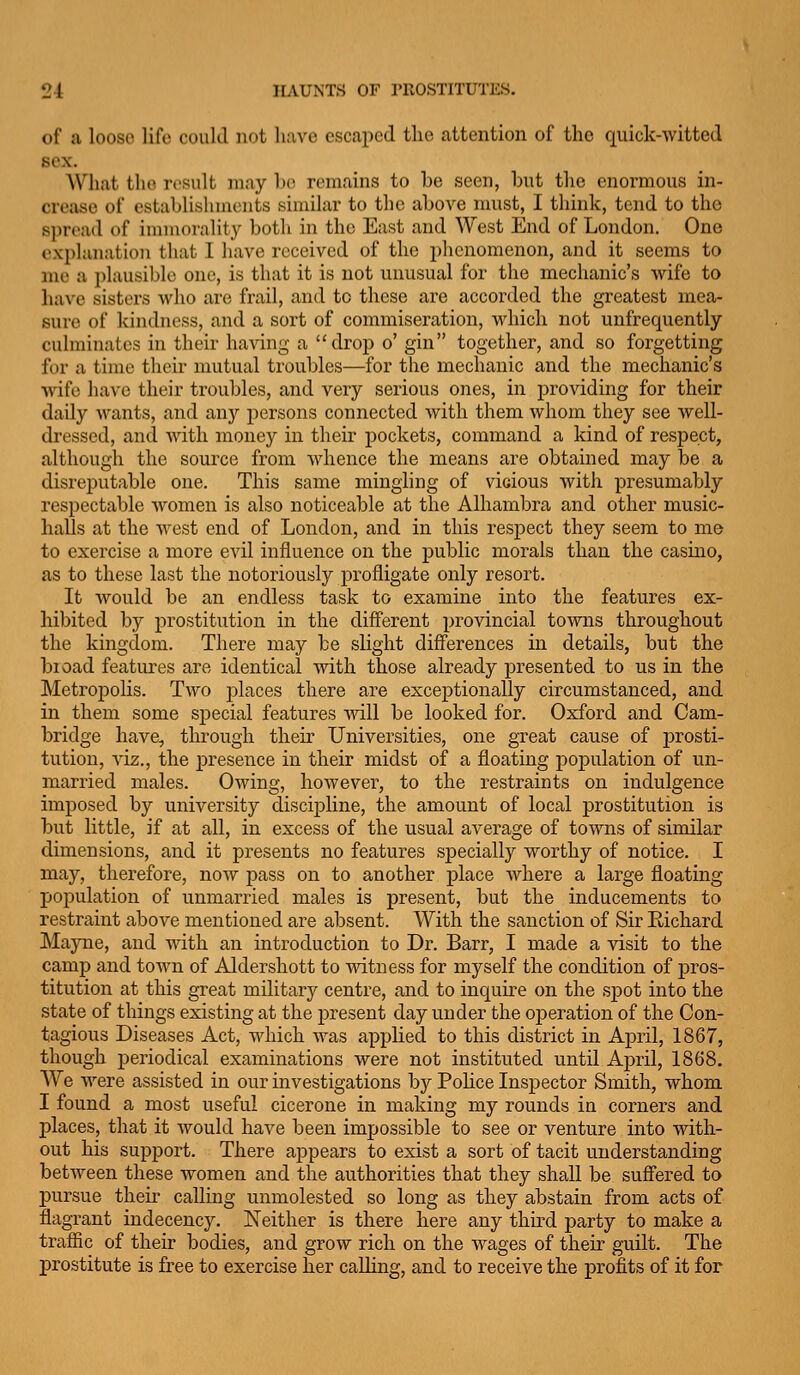 of a loose life could not luive escaped the attention of the quick-witted sex. What the result may he remains to he seen, hut the enormous in- crease of establisiuuonts similar to the ahove must, I think, tend to the s])rt'ad of inimoralit}^ both in the East and West End of London. One explanation that I have received of the phenomenon, and it seems to me a plausible one, is that it is not unusual for the mechanic's wife to have sisters who are frail, and to these are accorded the greatest mea- sure of kindness, and a sort of commiseration, which not unfrequently culminates in their having a drop o' gin together, and so forgetting for a time their mutual troubles—for the mechanic and the mechanic's wife have their troubles, and very serious ones, in providing for their daily wants, and any persons connected with them whom they see well- dressed, and with money in their pockets, command a kind of respect, although the source from whence the means are obtained may be a disreputable one. This same mingling of vicious with presumably respectable women is also noticeable at the Alhambra and other music- halJs at the west end of London, and in this respect they seem to me to exercise a more evil influence on the public morals than the casino, as to these last the notoriously profligate only resort. It Avould be an endless task to examine into the features ex- hibited by prostitution in the diff'erent provincial towns throughout the kingdom. There may he slight diff'erences in details, but the bioad features are identical with those already presented to us in the Metropolis. Two places there are exceptionally circumstanced, and in them some special features mil be looked for. Oxford and Cam- bridge have, through their Universities, one great cause of prosti- tution, viz., the presence in their midst of a floating population of un- married males. Owing, however, to the restraints on indulgence imposed by university discipline, the amount of local prostitution is but little, if at all, in excess of the usual aA'^erage of towns of similar dimensions, and it presents no features specially worthy of notice. I maj', therefore, now pass on to another place where a large floating population of unmarried males is present, but the inducements to restraint above mentioned are absent. With the sanction of Sir Richard Mayne, and with an introduction to Dr. Barr, I made a visit to the camp and town of Aldershott to vsdtness for myself the condition of pros- titution at this great military centre, and to inquire on the spot into the state of things existing at the present day under the operation of the Con- tagious Diseases Act, which was applied to this district in April, 1867, though periodical examinations were not instituted until April, 1868. We were assisted in our investigations by PoHce Inspector Smith, whom I found a most useful cicerone in making my rounds in corners and places, that it would have been impossible to see or venture into with- out his support. There appears to exist a sort of tacit understanding between these women and the authorities that they shall be suffered to pursue theu' calling unmolested so long as they abstain from acts of flagrant indecency. Neither is there here any third party to make a traffic of their bodies, and grow rich on the wages of their guilt. The prostitute is free to exercise her caUing, and to receive the profits of it for