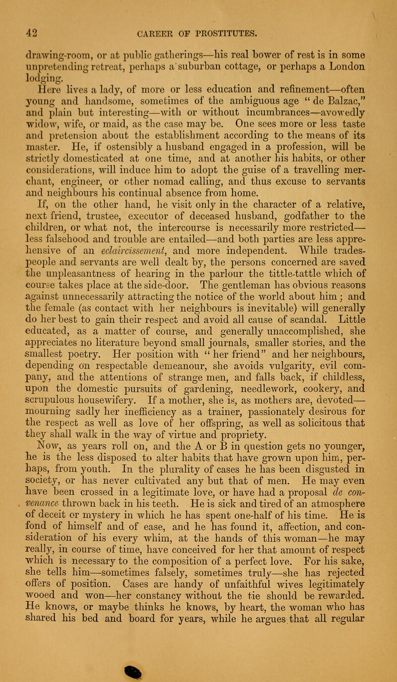 drawing-room, or .at public gatherings—his real bower of rest is in some unprotending retreat, perhaps a'suburban cottage, or perhaps a London lodging. Here lives a lady, of more or less education and refinement—often young and handsome, sometimes of the ambiguous age  de Balzac, and plain but interesting—with or without incumbrances—avowedly widow, wife, or maid, as the case may be. One sees more or less taste and pretension about the establishment according to the means of its master. He, if ostensibly a husband engaged in a profession, will be strictly domesticated at one time, and at another his habits, or other considerations, will induce him to adopt the guise of a travelling mer- chant, engineer, or other nomad calling, and thus excuse to servants and neighbours his continual absence from home. If, on the other hand, he visit only in the character of a relative, next friend, trustee, executor of deceased husband, godfather to the children, or what not, the intercourse is necessarily more restricted— less ftdsehood and trouble are entailed—and both parties are less appre- hensive of an eclaircissement, and more independent. While trades- people and servants are well dealt by, the persons concerned are saved the unpleasantness of hearing in the parlour the tittle-tattle which of course takes place at the side-door. The gentleman has obvious reasons against unnecessarily attracting the notice of the world about him ; and the female (as contact with her neighbours is inevitable) will generally do her best to gain their respect and avoid all cause of scandal. Little educated, as a matter of course, and generally unaccomplished, she appreciates no literature beyond small journals, smaller stories, and the smallest poetry. Her position with  her friend and her neighbours, depending on respectable demeanour, she avoids vulgarity, evil com- pany, and the attentions of strange men, and falls back, if childless, upon the domestic pursuits of gardening, needlework, cookery, and scrupulous housewifery. If a mother, she is, as mothers are, devoted— mourning sadly her inefficiency as a trainer, passionately desirous for the respect as well as love of her offspring, as well as solicitous that they shall walk in the way of virtue and propriety. Now, as years roll on, and the A or B in question gets no younger, lie is the less disposed to alter habits that have grown upon him, per- haps, from youth. In the plurality of cases he has been disgusted in society, or has never cultivated any but that of men. He may even have been crossed in a legitimate love, or have had a proposal de con- venance thrown back in his teeth. He is sick and tired of an atmosphere of deceit or mystery in which he has spent one-half of his time. He is fond of himself and of ease, and he has found it, affection, and con- sideration of his every whim, at the hands of this woman—he may really, in course of time, have conceived for her that amount of respect which is necessary to the composition of a perfect love. For his sake, she tells him—sometimes falsely, sometimes truly—she has rejected offers of position. Cases are handy of unfaithful wives legitimately wooed and won—her constancy without the tie should be rewarded. He knows, or maybe thinks he knows, by heart, the woman who has shared his bed and board for years, while he argues,that all regular