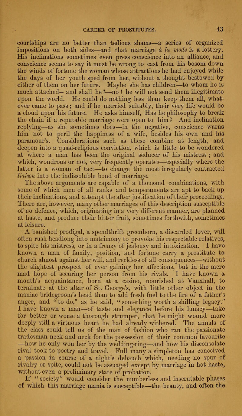 courtsliips are no better than tedious shams—a series of organized impositions on both sides—and that marriage cc la mode is a lottery. His incHnations sometimes even press conscience into an alliance, and conscience seems to say it must be wrong to cast from his bosom down the winds of fortune the woman whose attractions he had enjoyed while the days of her youth sped from her, without a thought bestowed by either of them on her future. Maybe she has children—to whom he is much attached— and shall he 1—no ! he will nob send them illegitimate upon the world. He could do nothing less than keep them all, what- ever came to pass; and if he married suitably, their very life would be a cloud upon his future. He asks himself, Has he philosophy to break the chain if a reputable marriage were open to him ? And inclination replying—as she sometimes does—in the negative, conscience warns him not to peril the happiness of a wife, besides his own and his paramour's. Considerations such as these combine at length, and deepen into a quasi-religious conviction, which is little to be wondered at where a man has been the original seducer of his mistress ; and which, wondrous or not, very frequently operates—especially where the latter is a woman of tact—to change the most irregularly contracted liaison into the indissoluble bond of marriage. The above arguments are capable of a thousand combinations, with some of which men of all ranks and temperaments are apt to back up their inclinations, and attempt the after justification of their proceedings. There are, however, many other marriages of this description susceptible of no defence, which, originating in a very different manner, are planned at haste, and produce their bitter fruit, sometimes forthwith_, sometimes at leisure. A banished prodigal, a spendthrift greenhorn, a discarded lover, will often rush headlong into matrimony to provoke his respectable relatives, to spite his mistress, or in a frenzy of jealousy and intoxication. I have known a man of family, position, and fortune carry a prostitute to church almost against her will, and reckless of all consequences—without the sliglitest prospect of ever gaining her affections, but in the mere mad hope of securing her person from his rivals. I have known a month's acquaintance, born at a casino, nourished at Vauxhall, to terminate at the altar of St. G-eorge's, with little other object in the maniac bridegroom's head than to add fresh fuel to the fire of a father's anger, and  to do, as he said,  something worth a shilling legacy. I have known a man—of taste and elegance before his lunacy—take for better or worse a thorough strumpet, that he might wound more deeply still a virtuous heart he had already withered. The annals of the class could tell us of the man of fashion who ran the passionate tradesman neck and neck for the possession of their common favourite —how he only won her by the wedding-ring—and how his disconsolate rival took to poetry and travel. Fall many a simpleton has conceived a passion in course of a night's debauch which, needing no spur of rivalry or spite, could not be assuaged except by marriage in hot haste, without even a preliminary state of probation. If  society would consider the numberless and inscrutable phases of which tliis marriage mania is susceptible—the beauty, and often the