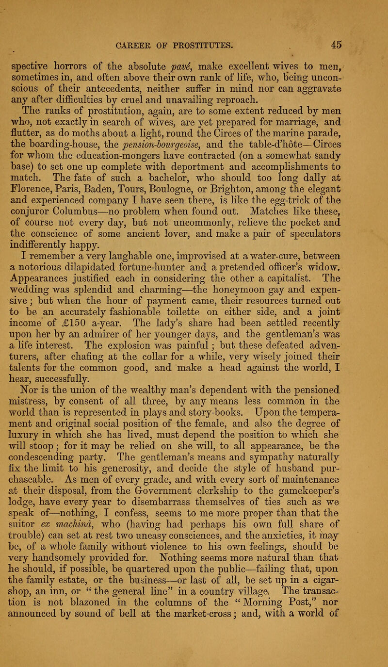 spective horrors of the absolute pavi^ make excellent wives to men, sometimes in, and often above their own rank of life, who, being uncon- scious of their antecedents, neither suffer in mind nor can aggravate any after diflElculties by cruel and unavailing reproach. The ranks of prostitution, again, are to some extent reduced by men who, not exactly in search of wives, are yet prepared for marriage, and flutter, as do moths about a light, round the Circes of the marine parade, the boarding-house, the penmn-lourgeoise, and the table-d'hote—Circes for whom the education-mongers have contracted (on a somewhat sandy base) to set one up complete with deportment and accomplishments to match. The fate of such a bachelor, who should too long dally at Florence, Paris, Baden, Tours, Boulogne, or Brighton, among the elegant and experienced company I have seen there, is like the egg-trick of the conjuror Columbus—no problem when found out. Matches like these, of course not every day, but not uncommonly, relieve the pocket and the conscience of some ancient lover, and make a pair of speculators indifferently happy. I remember a very laughable one, improvised at a water-cure, between a notorious dilapidated fortune-hunter and a pretended officer's widow. Appearances justified each in considering the other a capitalist. The wedding was splendid and charming—the honeymoon gay and expen- sive ; but when the hour of payment came, their resources turned out to be an accurately fashionable toilette on either side, and a joint income of £150 a-year. The lady's share had been settled recently upon her by an admirer of her younger days, and the gentleman's was a life interest. The explosion was painful; but these defeated adven- turers, after chafing at the collar for a while, very wisely joined their talents for the common good, and make a head against the world, I hear, successfully. Nor is the union of the wealthy man's dependent with the pensioned mistress, by consent of all three, by any means less common in the world than is represented in plays and story-books. Upon the tempera- ment and original social position of the female, and also the degree of luxury in which she has lived, must depend the position to which she will stoop; for it may be relied on she will, to all appearance, be the condescending party. The gentleman's means and sympathy naturally fix the limit to liis generosity, and decide the style of husband pur- chaseable. As men of every grade, and with every sort of maintenance at their disposal, from the Government clerkship to the gamekeeper's lodge, have every year to disembarrass themselves of ties such as we speak of—nothing, I confess, seems to me more proper than that the suitor ex machind, who (having had perhaps his own full share of trouble) can set at rest two uneasy consciences, and the anxieties, it may be, of a whole family without violence to his own feelings, should be very handsomely provided for. Nothing seems more natural than that he should, if possible, be quartered upon the public—failing that, upon the family estate, or the business—or last of all, be set up in a cigar- shop, an inn, or  the general line in a country village, The transac- tion is not blazoned in the columns of the Morning Post, nor announced by sound of bell at the market-cross; and, with a world of