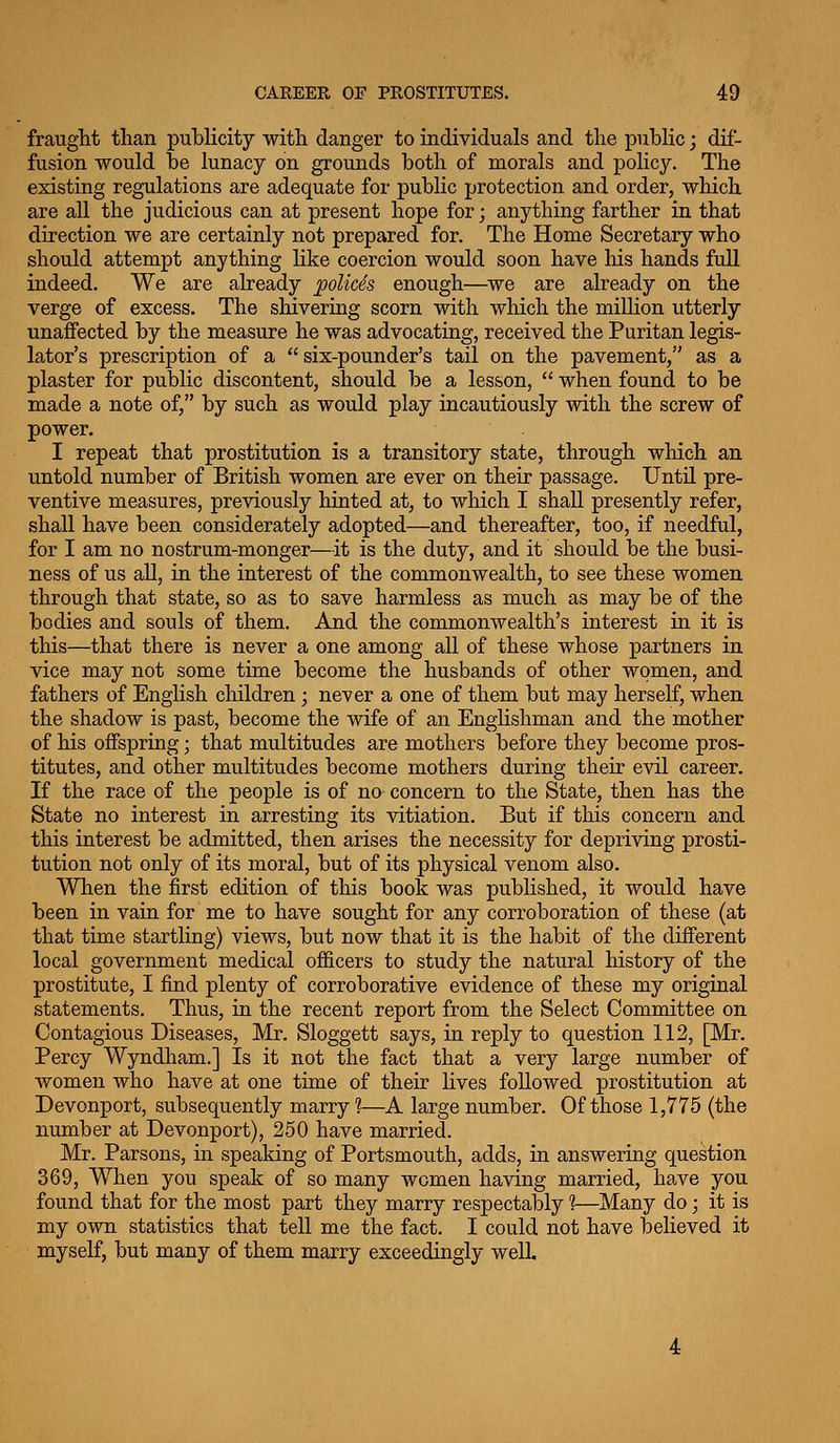 fraught than publicity with danger to individuals and the public; dif- fusion would be lunacy on grounds both of morals and policy. The existing regulations are adequate for public protection and order, which are all the judicious can at present hope for; anything farther in that direction we are certainly not prepared for. The Home Secretary who should attempt anything like coercion would soon have his hands full indeed. We are already poUcSs enough—^we are already on the verge of excess. The shivering scorn with which the million utterly unaflfected by the measure he was advocating, received the Puritan legis- lator's prescription of a  six-pounder's tail on the pavement, as a plaster for public discontent, should be a lesson,  when found to be made a note of, by such as would play incautiously with the screw of power. I repeat that prostitution is a transitory state, through which an untold number of British women are ever on their passage. Until pre- ventive measures, previously hinted at, to which I shall presently refer, shall have been considerately adopted—and thereafter, too, if needful, for I am no nostrum-monger—it is the duty, and it should be the busi- ness of us all, in the interest of the commonwealth, to see these women through that state, so as to save harmless as much as may be of the bodies and souls of them. And the commonwealth's interest in it is this—that there is never a one among all of these whose partners in vice may not some time become the husbands of other women, and fathers of English children; never a one of them but may herself, when the shadow is past, become the wife of an Englishman and the mother of his offspring • that multitudes are mothers before they become pros- titutes, and other multitudes become mothers during their evil career. If the race of the people is of no concern to the State, then has the State no interest in arresting its vitiation. But if this concern and this interest be admitted, then arises the necessity for depriving prosti- tution not only of its moral, but of its physical venom also. When the first edition of this book was published, it would have been in vain for me to have sought for any corroboration of these (at that time startling) views, but now that it is the habit of the different local government medical ofl&cers to study the natural history of the prostitute, I find plenty of corroborative evidence of these my original statements. Thus, in the recent report from the Select Committee on Contagious Diseases, Mr. Sloggett says, in reply to question 112, [Mr. Percy Wyndham.] Is it not the fact that a very large number of women who have at one time of their lives followed prostitution at Devonport, subsequently marry 1—A large number. Of those 1,775 (the number at Devonport), 250 have married. Mr. Parsons, in speaking of Portsmouth, adds, in answering question 369, When you speak of so many women having married, have you found that for the most part they marry respectably 1—Many do; it is my own statistics that tell me the fact. I could not have believed it myself, but many of them marry exceedingly well.