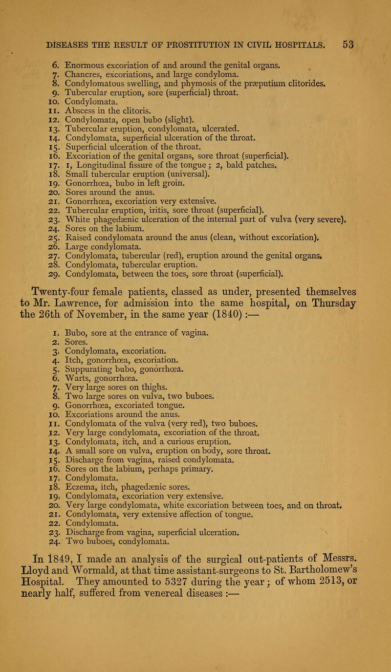 6. Enormous excoriation of and around the genital organs. 7. Chancres, excoriations, and large condyloma. 8. Condylomatous swelling, and phymosis of the prseputium clitorides. 9. Tubercular eruption, sore (superficial) throat. 10. Condylomata. 11. Abscess in the clitoris. 12. Condylomata, open bubo (slight). 13. Tubercular eraption, condylomata, ulcerated. 14. Condylomata, superficial ulceration of the throat. 15. Superficial ulceration of the throat. 16. Excoriation of the genital organs, sore throat (superficial). 17. I, Longitudinal fissure of the tongue; 2, bald patches. 18. Small tubercular eraption (universal). 19. Gonorrhoea, bubo in left groin. 20. Sores around the anus. 21. Gonorrhoea, excoriation very extensive. 22. Tubercular eraption, iritis, sore throat (superficial). 23. White phagedsenic ulceration of the internal part of vulva (very severe). 24. Sores on the labium. 25. Raised condylomata around the anus (clean, without excoriation). 26. Large condylomata. 27. Condylomata, tubercular (red), eruption around the genital organs. 28. Condylomata, tubercular eraption. 29. Condylomata, betw^een the toes, sore throat (superficial). Twenty-four female patients, classed as under, presented themselves to Mr. Lawrence, for admission into tlie same hospital, on Thursday the 26th of November, in the same year (1840):— 1. Bubo, sore at the entrance of vagina. 2. Sores. 3. Condylomata, excoriation. 4. Itch, gonorrhoea, excoriation. 5. Suppurating bubo, gonorrhoea. 6. Warts, gonorrhoea. 7. Very large sores on thighs. 8. Two large sores on vulva, two buboes. 9. Gonorrhoea, excoriated tongue. 10. Excoriations around the anus. 11. Condylomata of the vulva (very red), two buboes. J 2. Very large condylomata, excoriation of the throat, 13. Condylomata, itch, and a curious eraption. 14. A small sore on vulva, eraption on body, sore throat. 15. Discharge from vagina, raised condylomata. J6. Sores on the labium, perhaps primary. 17. Condylomata. J 8. Eczema, itch, phagedssnic sores. 19. Condylomata, excoriation veiy extensive. 20. Very large condylomata, white excoriation between toes, and on throat. 21. Condylomata, very extensive affection of tongue. 22. Condylomata. 23. Discharge from vagina, superficial ulceration. v 24. Two buboes, condylomata. in 1849, I made an analysis of the surgical out-patients of Messrs. Lloyd and Wormald, at that time assistant-surgeons to St. Bartholomew's Hospital. They amounted to 5327 during the year; of whom 2513, or nearly half, suffered from venereal diseases :—