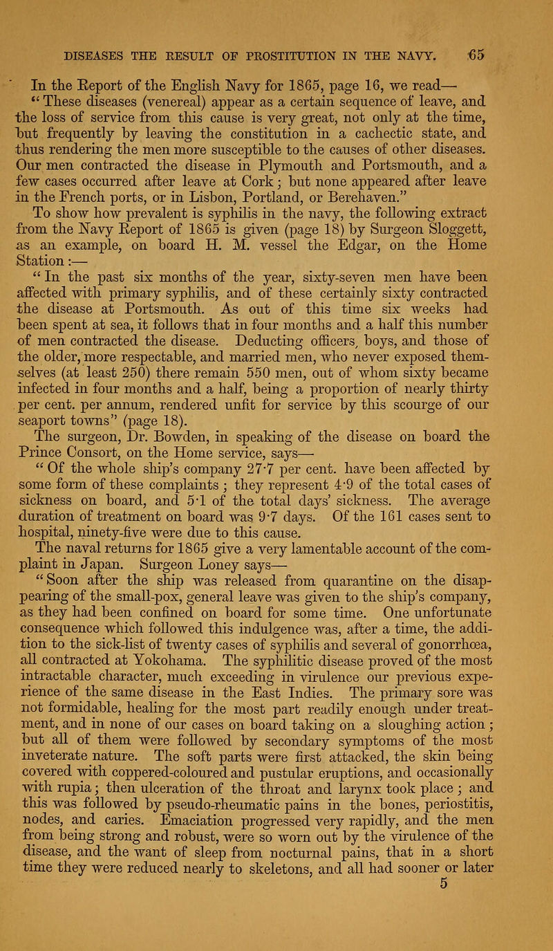 In the Eeport of the English Navy for 1865, page 16, we read—• *' These diseases (venereal) appear as a certain sequence of leave, and the loss of service from this cause is very great, not only at the time, Taut frequently by leaving the constitution in a cachectic state, and thus rendering the men more susceptible to the causes of other diseases. Our men contracted the disease in Plymouth and Portsmouth, and a few cases occurred after leave at Cork; but none appeared after leave in the French ports, or in Lisbon, Portland, or Berehaven. To show how prevalent is syphilis in the navy, the following extract from the Navy Eeport of 1865 is given (page 18) by Surgeon Sloggett, as an example, on board H. M, vessel the Edgar, on the Home Station:—  In the past six months of the year, sixty-seven men have been affected with primary syphilis, and of these certainly sixty contracted the disease at Portsmouth. As out of this time six weeks had been spent at sea, it follows that in four months and a half this number of men contracted the disease. Deducting officers^ hoys, and those of the older, more respectable, and married men, who never exposed them- selves (at least 250) there remain 550 men, out of whom sixty became infected in four months and a half, being a proportion of nearly thirty per cent, per annum, rendered unfit for service by this scourge of our seaport towns (page 18). The surgeon. Dr. Bowden, in speaking of the disease on board the Prince Consort, on the Home service, says—  Of the whole ship's company 27-7 per cent, have been affected by some form of these complaints ; they represent 4*9 of the total cases of sickness on board, and 5-1 of the total clays' sickness. The average duration of treatment on board was 9-7 days. Of the 161 cases sent to hospital, ninety-five were due to this cause. The naval returns for 1865 give a very lamentable account of the com- plaint in Japan. Surgeon Loney says— Soon after the ship was released from quarantine on the disap- pearing of the small-pox, general leave was given to the ship's company, as they had been confined on board for some time. One unfortunate consequence which followed this indulgence was, after a time, the addi- tion to the sick-list of twenty cases of syphilis and several of gonorrhoea, all contracted at Yokohama. The syphilitic disease proved of the most intractable character, much exceeding in virulence our previous expe- rience of the same disease in the East Indies. The primary sore was not formidable, healing for the most part readily enough under treat- ment, and in none of our cases on board taking on a sloughing action ; but all of them were followed by secondary symptoms of the most inveterate nature. The soft parts were first attacked, the skin being covered with coppered-coloured and pustular eruptions, and occasionally vidth rupia; then ulceration of the throat and larynx took place ; and this was followed by pseudo-rheumatic pains in the bones, periostitis, nodes, and caries. Emaciation progressed very rapidly, and the men from being strong and robust, were so worn out by the virulence of the disease, and the want of sleep from nocturnal pains, that in a short time they were reduced nearly to skeletons, and all had sooner or later