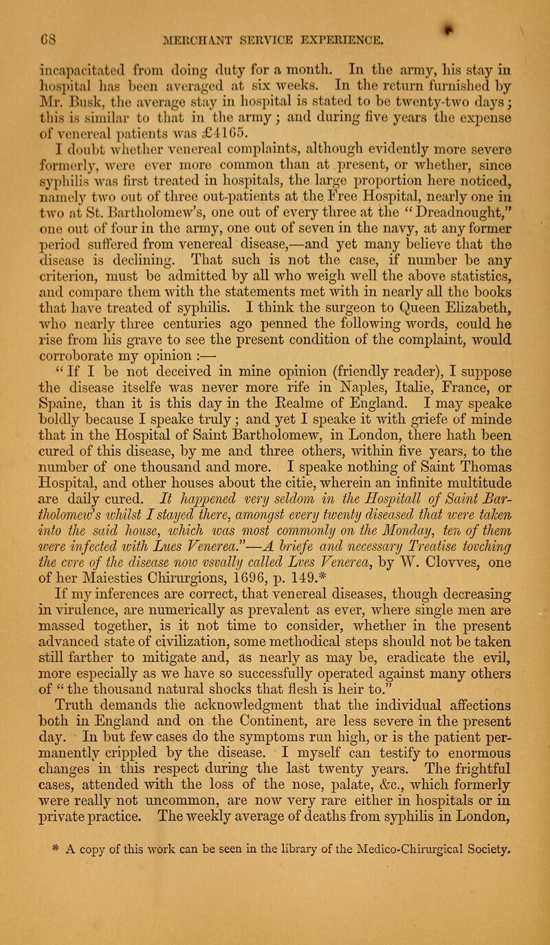 incapacitated from doing duty for a month. In the army, his stay in hospital lias been averaged at six weeks. In the return furnished by Mr. Busk, the average stay in hospital is stated to be twenty-two days; this is similar to that in the army; and during five years the expense of venereal patients Avas £ilG5. I doubt Avliether venereal complaints, although evidently more severe formerly, were ever more common than at present, or whether, since syphilis Avas first treated in hospitals, the large proportion here noticed, namely two out of three out-patients at the Free Hospital, nearly one in two at St. Bartholomew's, one out of every three at the Dreadnought, one out of four in the army, one out of seven in the navy, at any former period suffered from venereal disease,—and yet many believe that the disease is declining. That such is not the case, if number be any criterion, must be admitted by all who Aveigh Avell the above statistics, find compare them Avitli the statements met Avith in nearly all the books that have treated of syphilis. I think the surgeon to Queen Elizabeth, Avho nearly three centuries ago penned the following Avords, could he rise from his grave to see the present condition of the complaint, Avould corroborate my opinion :—  If I be not deceived in mine opinion (friendly reader), I suppose the disease itselfe was never more rife in Naples, Italie, France, or Spaine, than it is this day in the Realme of England. I may speake boldly because I speake truly; and yet I speake it Avith griefe of minde that in the Hospital of Saint Bartholomew, in London, there hath been cured of this disease, by me and three others, Avithin five years, to the number of one thousand and more. I speake nothing of Saint Thomas Hospital, and other houses about the citie, wherein an infinite multitude are daily cured. It happened very seldom in the Hospitall of Saint Bar- tholomevh tvhilst I stayed there, amongst every twenty diseased that tvere taJcen into the said house, which ivas most commonly on the Monday, ten of them loere infected loith Lues Venerea.—A hriefe and necessary Treatise tovching the cvre of the disease noio vsvally called Lves Venerea, by W. Clowes, one of her Maiesties Chinirgions, 1696, p. 149.* If mjr inferences are correct, that venereal diseases, though decreasing in virulence, are numerically as prevalent as ever, Avhere single men are massed together, is it not time to consider, Avhether in the present advanced state of civilization, some methodical steps should not be taken still farther to mitigate and, as nearly as may be, eradicate the evil, more especially as we haA^e so successfully operated against many others of  the thousand natural shocks that flesh is heir to. Truth demands the acknoAvledgment that the individual afiection3 both in England and on the Continent, are less severe in the present day. In but few cases do the symptoms run high, or is the patient per- manently crippled by the disease. I myself can testify to enormous changes in this respect during the last twenty years. The frightful cases, attended Avith the loss of the nose, palate, &c., which formerly were really not uncommon, are noAV very rare either in hospitals or in private j)ractice. The weekly average of deaths from syphilis in London, * A copy of this work can be seen in the library of the Medico-Chirurgical Society.