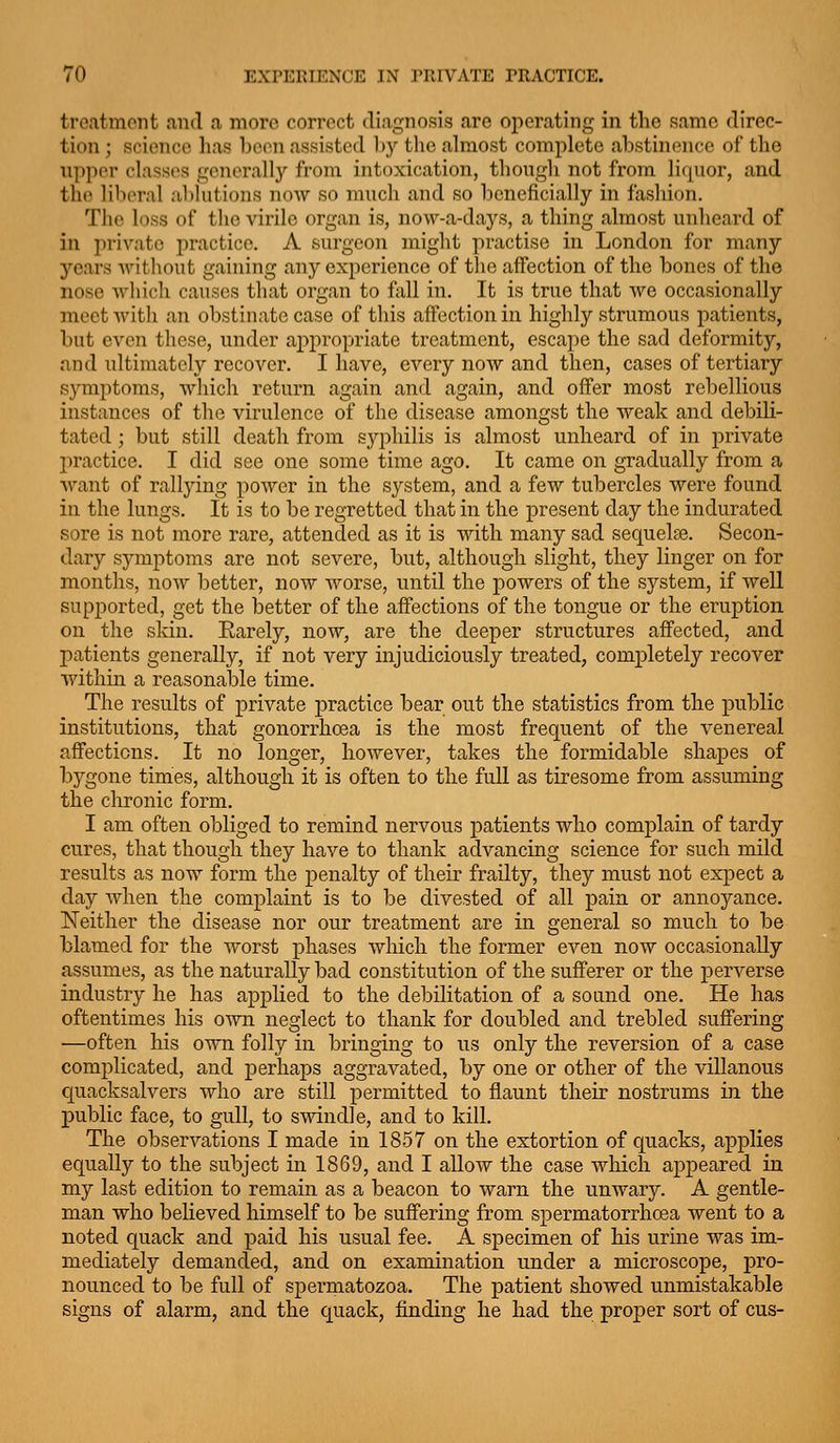 treatment and a more correct diagnosis are operating in the same direc- tion ; science has boon assisted l)y the almost complete abstinence of the upper classes generally from intoxication, though not from liquor, and the liberal ablutions now so much and so beneficially in fashion. The loss of the virile organ is, now-a-days, a thing almost unheard of in private practice. A surgeon might practise in London for many years Avithout gaining any experience of the affection of the bones of the nose which causes that organ to fall in. It is true that we occasionally meet with an obstinate case of this affection in highly strumous patients, but even these, under appropriate treatment, escape the sad deformity, and ultimately recover. I have, every now and then, cases of tertiary symptoms, which return again and again, and ofiFer most rebellious instances of the virulence of the disease amongst the weak and debili- tated ; but still death from syphilis is almost unheard of in private practice. I did see one some time ago. It came on gradually from a want of rallying power in the system, and a few tubercles were found in the lungs. It is to be regretted that in the present day the indurated sore is not more rare, attended as it is with many sad sequelse. Secon- dary symptoms are not severe, but, although slight, they linger on for months, now better, now worse, until the powers of the system, if Avell supported, get the better of the affections of the tongue or the eruption on the sldn. Earely, now, are the deeper structures affected, and patients generally, if not very injudiciously treated, completely recover within a reasonable time. The results of private practice bear out the statistics from the public institutions, that gonorrhoea is the most frequent of the venereal affections. It no longer, however, takes the formidable shapes of bygone times, although it is often to the full as tiresome from assuming the chronic form. I am often obliged to remind nervous patients who complain of tardy cures, that though they have to thank advancing science for such mild results as now form the penalty of their frailty, they must not expect a day when the complaint is to be divested of all pain or annoyance. Neither the disease nor our treatment are in general so much to be blamed for the worst phases which the former even now occasionally assumes, as the naturally bad constitution of the sufferer or the perverse industry he has applied to the debilitation of a sound one. He has oftentimes his own neglect to thank for doubled and trebled suffering —often his own folly in bringing to us only the reversion of a case complicated, and perhaps aggravated, by one or other of the villanous quacksalvers who are still permitted to flaunt their nostrums in the public face, to gull, to swindle, and to kill. The observations I made in 1857 on the extortion of quacks, applies equally to the subject in 1869, and I allow the case which aj)peared in my last edition to remain as a beacon to warn the unwary. A gentle- man who believed himself to be suffering from spermatorrhoea went to a noted quack and paid his usual fee. A specimen of his urine was im- mediately demanded, and on examination under a microscope, pro- nounced to be full of spermatozoa. The patient showed unmistakable signs of alarm, and the quack, finding he had the proj)er sort of cus-