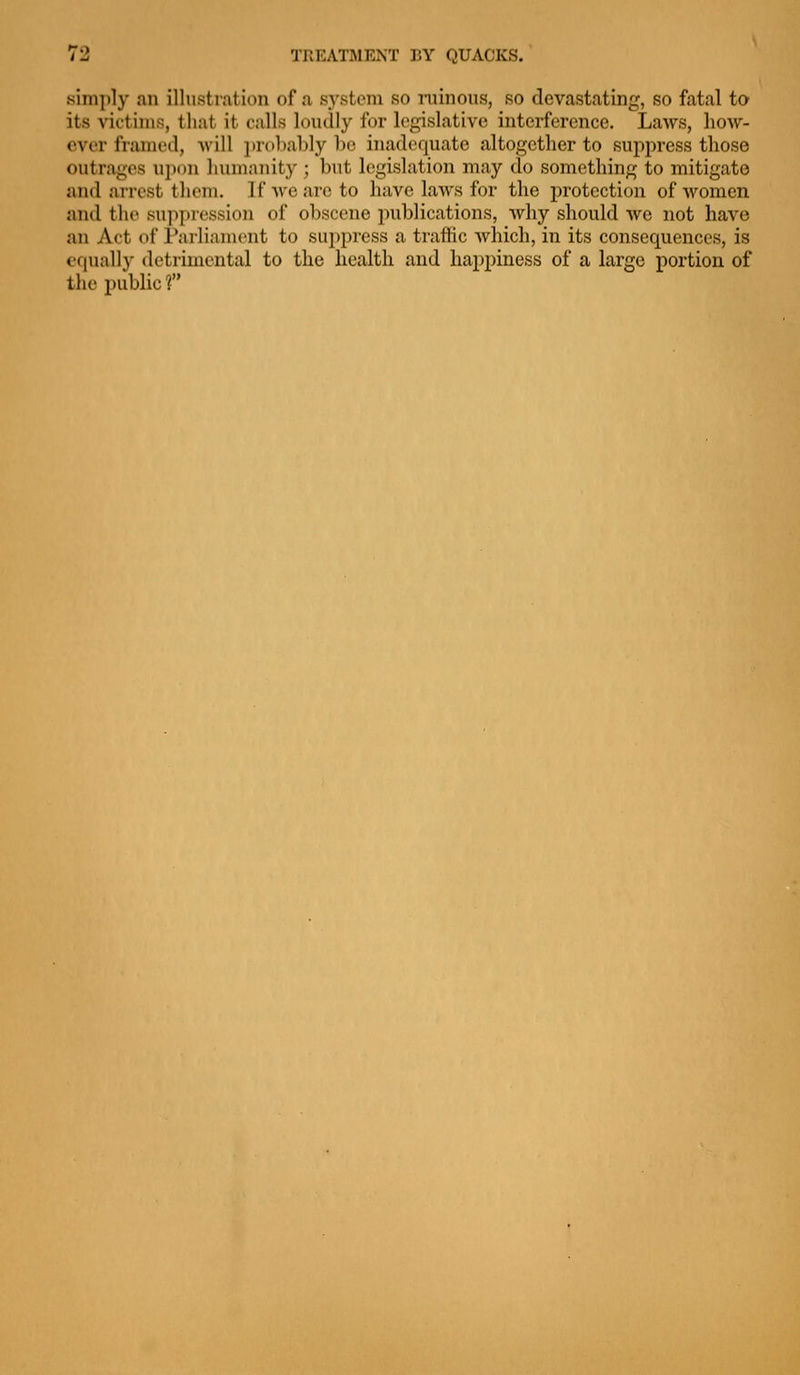 simply an illusti-ation of a .S5'stcm so niinous, so devastating, so fatal to its victims, that it calls loiully for legislative interference. Laws, how- ever frameil, will probably be inadequate altogether to suppress those outrages ui)()n humanity ; but legislation may do something to mitigate and arrest them. If we are to have laws for the protection of women and the suppression of obscene publications, why should we not have an Act of Parliament to suppress a traffic which, in its consequences, is equally detrimental to the health and happiness of a large portion of the public f