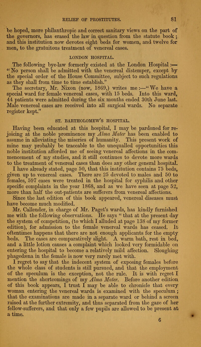 be hoped, more philanthropic and correct sanitary views on the part of the governors, has erased the law in question from the statute book; and this institution now devotes eight beds for women, and twelve for men, to the gratuitous treatment of venereal cases. LONDON HOSPITAL. The following bye-law formerly existed at the London Hospital :—  No person shall be admitted with the venereal distemper, except by the special order of the House Committee, subject to such regulations as they shall from time to time estabUsh. The secretary, Mr. Nixon (now, 1869,) writes me:—We have a special ward for female venereal cases, with 15 beds. Into this ward, 44 patients were admitted during the six months ended 30th June last. Male venereal cases are received into all surgical wards. No separate register kept. ST. BARTHOLOMEW'S HOSPITAL. Having been educated at this hospital, I may be pardoned for re- joicing at the noble prominence my Alma Mater has been enabled to assume in alleviating the miseries of humanity. This present work of mine may probably be traceable to the unequalled opportunities this noble institution afforded me of seeing venereal affections in the com- mencement of my studies, and it still continues to devote more wards to the treatment of venereal cases than does any other general hospital. I have already stated, page 50, that this institution contains 75 beds, given up to venereal cases. There are 25 devoted to males and 50 to females, 597 cases were treated in the hospital for syphiKs and other specific complaints in the year 1868, and as we have seen at page 52, more than half the out-patients are sufferers from venereal affections. Since the last edition of this book appeared, venereal diseases must have become much modified. Mr. Callender, in charge of Mr. Paget's wards, has kindly furnished me with the following observations. He says  that at the present day the system of competition, (to which I alluded at page 138 of my former edition), for admission to the female venereal wards has ceased. It oftentimes happens that there are not enough applicants for the empty beds. The cases are comparatively slight. A warm bath, rest in bed, and a little lotion causes a complaint which looked very formidable on entering the hospital to become a relatively mild affection. Sloughing phagedsena in the female is now very rarely met with. I regret to say that the indecent system of exposing females before the whole class of students is still pursued, and that the employment of the speculum is the exception, not the rule. It is with regret I mention the shortcomings of my Alma Mater. Before another edition of this book appears, I trust I may be able to chronicle that every woman entering the venereal wards is examined with the speculum; that the examinations are made in a separate ward or behind a screen raised at the further extremity, and thus separated from the gaze of her fellow-sufferers, and that only a few pupils are allowed to be present at a time.