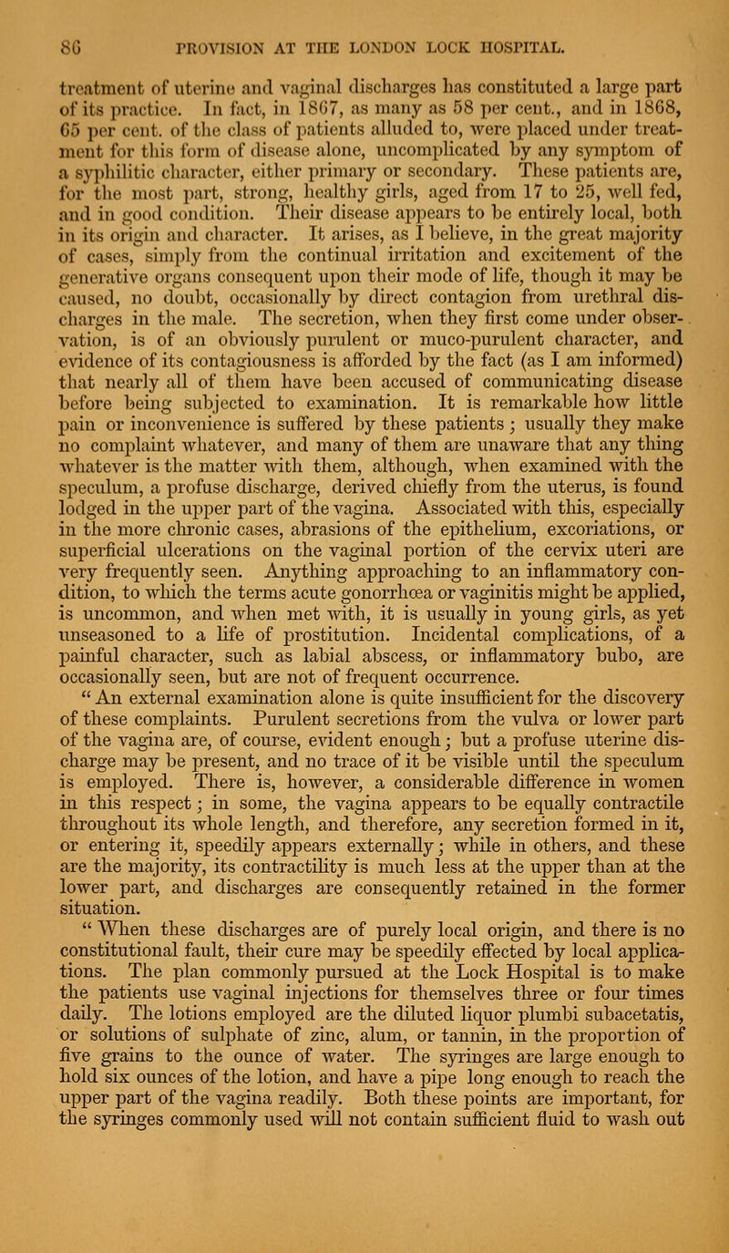 treatment of utcriiK^ and vaginal discharges has constituted a large part of its practice. In fact, in 18G7, as many as 58 per cent., and in 1868, 65 per cent, of tlie class of patients alluded to, were placed under treat- ment for this form of disease alone, uncomplicated by any symptom of a syi)hilitic character, either primary or secondary. These patients are, for the most part, strong, healthy girls, aged from 17 to 25, well fed, and in good condition. Their disease appears to be entirely local, both in its origin and character. It arises, as I believe, in the great majority of cases, simply from the continual irritation and excitement of the generative organs consequent upon their mode of life, though it may be caused, no doubt, occasionally l)y direct contagion from urethral dis- charges in the male. The secretion, Avhen they first come under obser-. vation, is of an obviously punilent or muco-purulent character, and evidence of its contagiousness is afforded by the fact (as I am informed) that nearly all of them have been accused of communicating disease before being subjected to examination. It is remarkable how little pain or inconvenience is suffered by these patients ; usually they make no complaint whatever, and many of them are unaware that any thing whatever is the matter with them, although, when examined with the speculum, a profuse discharge, derived cliiefly from the uterus, is found lodged in the upper part of the vagina. Associated with this, especially in the more clironic cases, abrasions of the epithelium, excoriations, or superficial ulcerations on the vagmal portion of the cervix uteri are very frequently seen. Anything approaching to an inflammatory con- dition, to which the terms acute gonorrhoea or vaginitis might be applied, is uncommon, and when met Avitli, it is usually in young girls, as yet unseasoned to a life of prostitution. Incidental complications, of a painful character, such as labial abscess, or inflammatory bubo, are occasionally seen, but are not of frequent occurrence. An external examination alone is quite insufficient for the discovery of these complaints. Purulent secretions from the vulva or lower part of the vagina are, of course, evident enough; but a profuse uterine dis- charge may be j)resent, and no trace of it be visible until the speculum is employed. There is, however, a considerable difference in women in this respect; in some, the vagina appears to be equally contractile throughout its whole length, and therefore, any secretion formed in it, or entering it, speedily appears externally; while in others, and these are the majority, its contractility is much less at the upper than at the lower part, and discharges are consequently retained in the former situation.  When these discharges are of purely local origin, and there is no constitutional fault, their cure may be speedily effected by local applica- tions. The plan commonly pursued at the Lock Hospital is to make the patients use vaginal injections for themselves three or four times daily. The lotions employed are the diluted liquor plumbi subacetatis, or solutions of sulphate of zinc, alum, or tannin, in the proportion of five grains to the ounce of water. The syringes are large enough to bold six ounces of the lotion, and have a pipe long enough to reach the upper part of the vagina readily. Both these points are important, for the syringes commonly used will not contain sufficient fluid to wash out