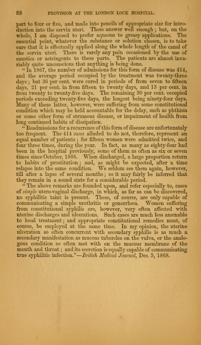 part to four or five, and made into pencils of appropriate size for intro- duction into tlie cervLx uteri. Tliese answer well enough ; but, on the whole, I am disposed to prefer aqueous to greasy applications. The essential point, whatever the substance or solution chosen, is to take care that it is effectually applied along the Avhole length of the canal of the cerv'ix uteri. There is rarely any pain occasioned by the use of caustics or astringents to these parts. The patients are almost inva- riably quite unconscious that anything is being done.  In 1867, the number of admissions for this form of disease was 414, and the average period occupied by the treatment was twenty-three days; but 36 per cent, were cured in periods of from seven to fifteen days, 21 per cent, in from fifteen to twenty days, and 13 per cent, in from twenty to twenty-five days. The remaining 30 per cent, occupied periods exceeding twenty-five days, the longest being ninety-four days. Many of these latter, however, were suff'eiing from some constitutional condition Avliich may be held accountable for the delay, such as phthisis or some other form of strumous disease, or inipairment of health from long continued habits of dissipation.  Eeadmissions for a recurrence of this form of disease are unfortunately too frec|uent. The 414 cases alluded to do not, therefore, represent an equal number of patients ; for fifteen women were admitted twice, and four tliree times, during the year. In fact, as many as eighty-four had been in the hospital previously, some of them as often as six or seven times since October, 1866. WTien discharged, a large proportion return to habits of prostitution ; and, as might be expected, after a time relapse into the same condition. T\'e seldom see them again, however, till after a lapse of several months • so it may fairly be inferred that they remain in a sound state for a considerable period.  The above remarks are founded upon, and refer especiallj^ to, cases of simple utero-vaginal discharge, in which, as far as can be discovered, no s}-philitic taint is present. These, of course, are only capable of communicating a simple urethritis or gonorrhoea. Women suflFering from constitutional syphilis are, however, very often afi'ected with uterine discharges and nlcerations. Such cases are much less amenable to local treatment; and appropriate constitutional remedies must, of course, be employed at the same time. In my opinion, the uterine ulceration so often concurrent with secondary syphilis is as much a secondary manifestation as mucous tubercles on the vulva, or the analo- gous condition so often met with on the mucous membrane of the mouth and throat: and its secretion is equally capable of communicating true syphilitic infection.—British Medical Journal, Dec. 5, 1868.