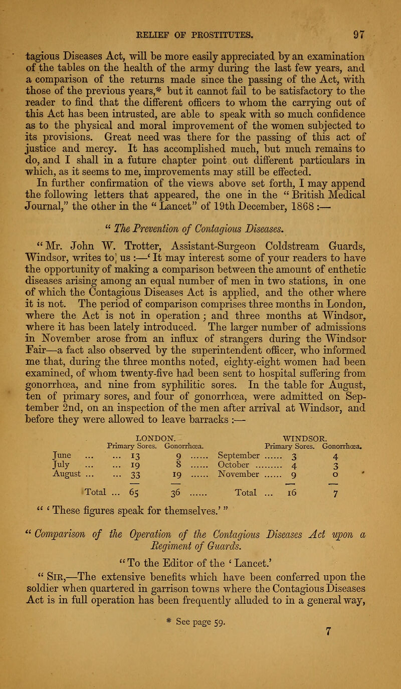 tagious Diseases Act, will be more easily appreciated by an examination of the tables on the health of the army during the last few years, and a comparison of the returns made since the passing of the Act, with those of the previous years,* but it cannot fail to be satisfactory to the reader to find that the different officers to whom the carrying out of this Act has been intrusted, are able to speak with so much confidence as to the physical and moral improvement of the women subjected to its provisions. Great need was there for the passing of this act of justice and mercy. It has accomplished much, but much remains to do, and I shall ia a future chapter point out difierent particulars in which, as it seems to me, improvements may still be effected. In further confirmation of the views above set forth, I may append the following letters that appeared, the one in the  British Medical Journal, the other in the  Lancet of 19th December, 1868 :—  The Prevention of Contagious Diseases. Mr. John W. Trotter, Assistant-Surgeon Coldstream Guards, Windsor, writes to^ us :—' It may interest some of your readers to have the opportunity of making a comparison between the amount of enthetic diseases arising among an equal number of men in two stations, in one of which the Contagious Diseases Act is applied, and the other where it is not. The period of comparison comprises three months in London, where the Act is not in operation; and three months at Windsor, where it has been lately introduced. The larger number of admissions in November arose from an influx of strangers during the Windsor Fair—a fact also observed by the superintendent officer, who informed me that, during the three months noted, eighty-eight women had been examined, of whom twenty-five had been sent to hospital sufiering from gonorrhoea, and nine from syphilitic sores. In the table for August, ten of primary sores, and four of gonorrhoea, were admitted on Sep- tember 2nd, on an inspection of the men after arrival at Windsor, and before they were allowed to leave barracks :— LONDON. WINDSOR. Primary Sores. Gonorrhoea. Primary Sores. Gonorrlicea. June ... ... 13 9 September 3 4 July 19 8 October 4 3 August 33 19 November 9 o ' Total ... 65 36 Total ... 16 7  ' These figures speak for themselves.'   Comparison of the Operation of the Contagious Diseases Act u]Jon a Regiment of Guards. v  To the Editor of the ' Lancet.'  Sir,—The extensive benefits which have been conferred upon the soldier when quartered in garrison towns where the Contagious Diseases Act is in full operation has been frequently alluded to in a general way, * See page 59.