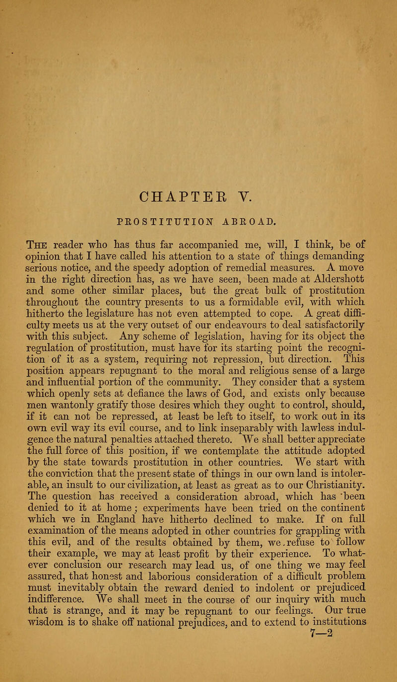 CHAPTEE y. PEOSTITUTION ABROAD. The reader who has thus far accompanied me, will, I think, be of opinion that I have called his attention to a state of things demanding serious notice, and the speedy adoption of remedial measures. A move in the right direction has, as we have seen, been made at Aldershott and some other similar places, but the great bulk of prostitution throughout the country presents to us a formidable evil, with which hitherto the legislature has not even attempted to cope. A great diffi- culty meets us at the very outset of our endeavours to deal satisfactorily with this subject. Any scheme of legislation, having for its object the regulation of prostitution, must have for its starting point the recogni- tion of it as a system, requiring not repression, but direction. This position appears rej)ugnant to the moral and religious sense of a large and influential portion of the community. They consider that a system which openly sets at defiance the laws of God, and exists only because men wantonly gratify those desires which they ought to control, should, if it can not be repressed, at least be left to itself, to work out in its own evil way its evil course, and to link inseparably with lawless indul- gence the natural penalties attached thereto. We shall better appreciate the full force of this position, if we contemplate the attitude adopted by the state towards prostitution in other countries. We start with the conviction that the present state of things in our own land is intoler- able, an insult to our civilization, at least as great as to our Christianity. The question has received a consideration abroad, which has 'been denied to it at home ; experiments have been tried on the continent which we in England have hitherto declined to make. If on full examination of the means adopted in other countries for grappling with this evil, and of the results obtained by them, we, refuse to follow their example, we may at least profit by their experience. To what- ever conclusion our research may lead us, of one thing we may feel assured, that honest and laborious consideration of a difficult problem must inevitably obtain the reward denied to indolent or prejudiced indifference. We shall meet in the course of our inquiry with much that is strange, and it may be repugnant to our feelings. Our true wisdom is to shake off national prejudices, and to extend to institutions 7—2