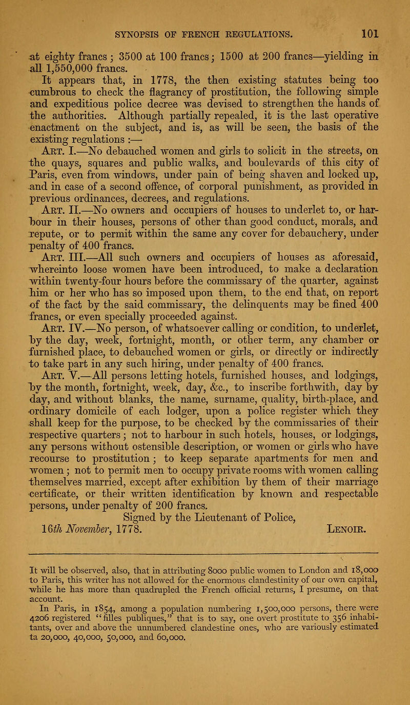 at eighty francs ; 3500 at 100 francs; 1500 at 200 francs—yielding in all 1,550,000 francs. It appears that, in 1778, the then existing statutes being too cumbrous to check the flagrancy of prostitution, the follo-vving simple and expeditious police decree was devised to strengthen the hands of the authorities. Although partially repealed, it is the last operative enactment on the subject, and is, as will be seen, the basis of the existing regulations :— Art. I.—No debauched women and girls to solicit in the streets, on the quays, squares and public walks, and boulevards of this city of Paris, even from windows, under pain of being shaven and locked up, and in case of a second offence, of corporal punishment, as provided in previous ordinances, decrees, and regulations. Art. II.—'No owners and occupiers of houses to underlet to, or har- bour in their houses, persons of other than good conduct, morals, and Tepute, or to permit within the same any cover for debauchery, under penalty of 400 francs. Art. III.—All such owners and occupiers of houses as aforesaid, whereiuto loose women have been introduced, to make a declaration within twenty-four hours before the commissary of the quarter, against liim or her who has so imposed upon them, to the end that, on report of the fact by the said commissary, the delinquents may be fined 400 •francs, or even specially proceeded against. Art. IV.—No person, of whatsoever calling or condition, to underlet, by the day, week, fortnight, month, or other term, any chamber or furnished place, to debauched women or girls, or directly or indirectly to take part in any such hiring, under penalty of 400 francs. Art, V.—All persons letting hotels, furnished houses, and lodgings, 1by the month, fortnight, week, day, &c., to inscribe forthwith, day by day, and without blanks, the name, surname, quality, birth-place, and •ordinary domicile of each lodger, upon a police register which they shall keep for the purpose, to be checked by the commissaries of their respective quarters; not to harbour in such hotels, houses, or lodgings, any persons without ostensible description, or women or girls who have recourse to prostitution ; to keep separate apartments for men and women; not to permit men to occupy private rooms with women calling themselves married, except after exhibition by them of their marriage certificate, or their written identification by known and respectable persons, under penalty of 200 francs. Signed by the Lieutenant of Police, 16if/i Mvemher, 1778. Lenoir. It will be observed, also, that in attributing 8ooo public women to London and i8,ooo to Paris, this writer has not allowed for the enormous clandestinity of our own capital, ^while he has more than quadimpled the French official returns, I presume, on that account. In Paris, in 1854, among a population numbering 1,500,000 persons, there were 4206 registered fiUes publiques, that is to say, one overt prostitute to 356 inhabi- tants, over and above the unnumbered clandestine ones, who are variously estimated ta 20,000, 40,000, 50,000, and 60,000.