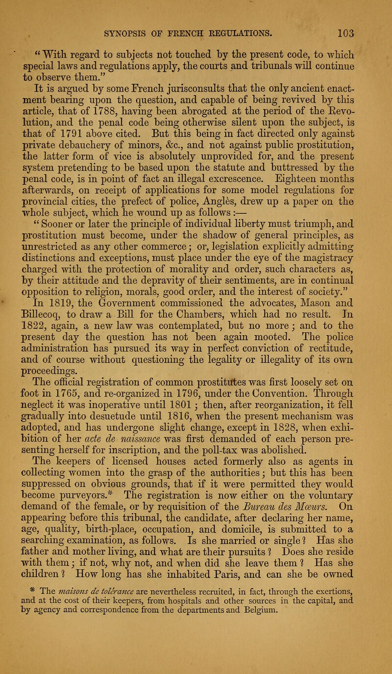  With regard to subjects not touched by the present code, to which special laws and regulations apply, the courts and tribunals will continue to observe them. It is argued by some French jurisconsults that the only ancient enact- ment bearing upon the question, and capable of being revived by this article, that of 1788, having been abrogated at the period of the Revo- lution, and the penal code being otherwise silent upon the subject, is that of 1791 above cited. But this being in fact directed only against private debauchery of minors, &c., and not agaiust public prostitution, the latter form of vice is absolutely unprovided for, and the present system pretending to be based upon the statute and buttressed by the penal code, is in point of fact an illegal excrescence. Eighteen months afterwards, on receipt of applications for some model regulations for provincial cities, the prefect of police. Angles, drew up a paper on the whole subject, which he wound up as follows :—  Sooner or later the principle of individual liberty must triumph, and prostitution must become, under the shadow of general principles, as unrestricted as any other commerce; or, legislation explicitly admitting distinctions and exceptions, must place under the eye of the magistracy charged with the protection of morality and order, such characters as, by their attitude and the depravity of their sentiments, are in continual opposition to religion, morals, good order, and the interest of society. In 1819, the Government commissioned the advocates. Mason and Billecoq, to draw a Bill for the Chambers, which had no result. In 1822, again, a new law was contemplated, but no more; and to the present day the question has not been again mooted. The police administration has pursued its way in perfect conviction of rectitude, and of course without questioning the legahty or illegahty of its own proceedings. The official registration of common prostitutes was first loosely set on foot in 1765, and re-organized in 1796, under the Convention. Through neglect it was inoperative until 1801 j then, after reorganization, it fell gradually into desuetude until 1816, when the present mechanism was adopted, and has undergone slight change, except in 1828, when exhi- bition of her acfe de naissance was first demanded of each person pre- senting herself for inscription, and the poll-tax was abolished. The keepers of licensed houses acted formerly also as agents in collecting women into the grasp of the authorities; but this has been suppressed on obvious grounds, that if it were permitted they would become purveyors.* The registration is now either on the voluntary demand of the female, or by requisition of the Bureau des Mmirs. On appearing before this tribunal, the candidate, after declaring her name, age, quality, birth-place, occupation, and domicile, is submitted to a searching examination, as foUows. Is she married or single 1 Has she father and mother living, and what are their pursuits 1 Does she reside with them; if not, why not, and when did she leave them ? Has she children ? How long has she inhabited Paris, and can she be owned * The maisons de tolerance are nevertheless recruited, in fact, through the exertions, and at the cost of their keepers, from hospitals and other sources in the capital, and by agency and correspondence from the departments and Belgium.