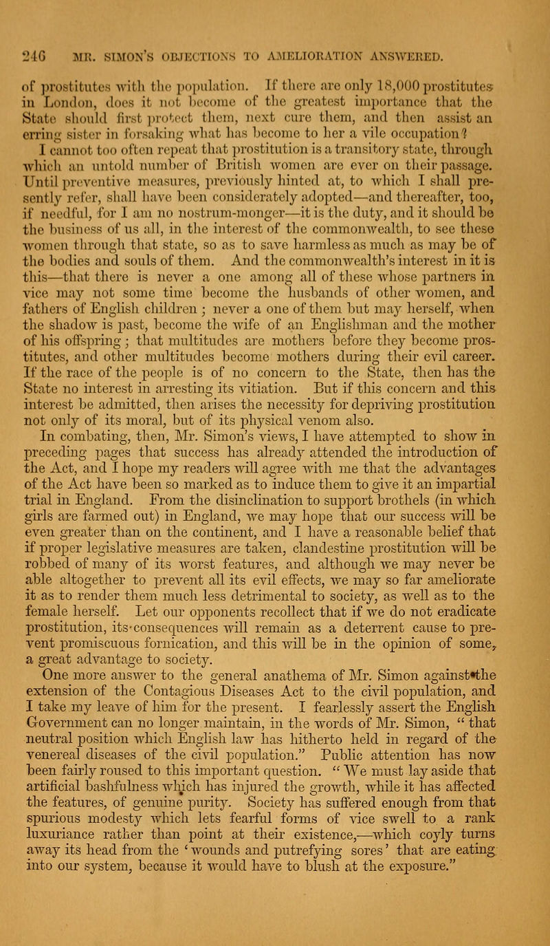 24G MH. SIMON'S l»B.JKCTIOXS TO AJMELIORATION ANSWERED. of ].)rostitutc.s witli tlio population. If there are only 18,000 prostitutes in London, does it not Ijeconac of tlie greatest importance that the State should first i)rotect them, next cure them, and then assist an erring sister in forsaking what has become to her a Aale occupation? I cannot too often repeat that prostitution is a transitory state;, through whii'li an untold 7nunl)cr of British women are ever on tlieir passage. Until pri'vontive measures, previously hinted at, to which I shall pre- sently refer, sliall have been considerately adopted—and thereafter, too, if needful, for I ani no nostrum-monger—it is the duty, and it should he the business of us all, in the interest of the commonwealth, to see these women tlirough that state, so as to save harmless as much as may be of the bodies and souls of them. And the commonwealth's interest in it is this—that there is never a one among all of tliese whose partners in vice may not some time become the husbands of other women, and fathers of English children ; never a one of them but may herself, Avhen the shadow is j)ast, become the wife of an Englishman and the mother of his offspring; that multitudes are mothers before they become pros- titutes, and other multitudes become mothers during their evil career. If the race of the people is of no concern to the State, then has the State no interest in arresting its vitiation. But if this concern and this interest be admitted, then arises the necessity for depriving prostitution not only of its moral, but of its physical venom also. In combating, then, Mr. Simon's views, I have attempted to show in preceding pages that success has already attended the introduction of the Act, and I hope my readers will agree with me that the advantages of the Act have been so marked as to induce them to give it an imi^artial trial in England. From the disinclination to support brothels (in which girls are farmed out) in England, we may hope that our success will be even greater than on the continent, and I have a reasonable belief that if proper legislative measures are taken, clandestine prostitution will be robbed of many of its worst features, and although we may never be able altogether to prevent all its evil effects, we may so far ameliorate it as to render them much less detrimental to society, as well as to the female herself. Let our opponents recollect that if we do not eradicate prostitution, its-consequences mil remain as a deterrent cause to pre- vent promiscuous fornication, and this will be in the opinion of some^, a great advantage to society. One more answer to the general anathema of ]\Ir. Simon againstHhe extension of the Contagious Diseases Act to the civil population, and I take my leave of him for the present. I fearlessly assert the English Government can no longer maintain, in the words of Mr. Simon,  that neutral position which English law has hitherto held in regard of the venereal diseases of the civil pojjulation. Public attention has now been fairly roused to this important cjuestion.  We must lay aside that artificial baslifulness which has injured the growth, while it has affected the features, of genuine puritj^ Society has suffered enough from that spurious modesty which lets fearful forms of vice swell to a rank luxuriance rather than point at their existence,—which coyly turns away its head from the * wounds and putrefying sores' that are eating into our system, because it Avould ha^'e to blush at the exjDosure.