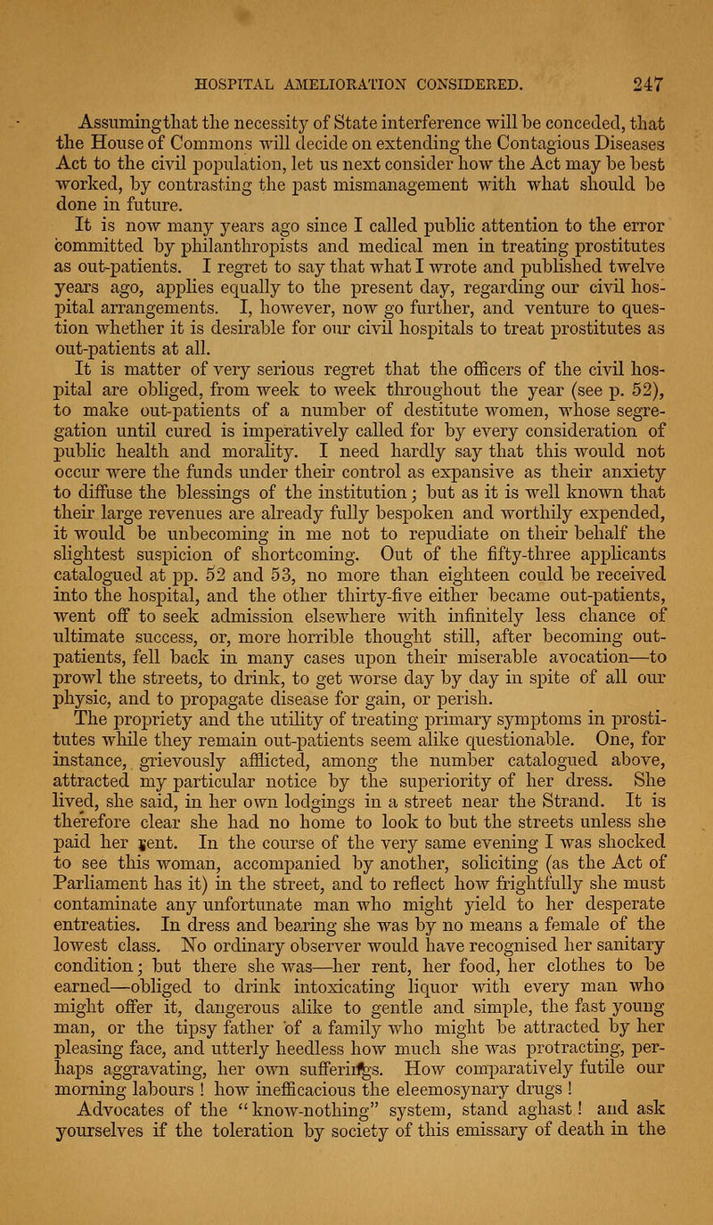 Assumingtliat the necessity of State interference will be conceded, that the House of Commons will decide on extending the Contagious Diseases Act to the civil population, let us next consider how the Act may be best worked, by contrasting the past mismanagement with what should be done in future. It is now many years ago since I called public attention to the error committed by philanthropists and medical men in treating prostitutes as out-patients. I regret to say that what I wrote and published twelve years ago, applies equally to the present day, regarding our civil hos- pital arrangements. I, however, now go further, and venture to ques- tion whether it is desirable for our civil hospitals to treat prostitutes as out-patients at all. It is matter of very serious regret that the oflScers of the civil hos- pital are obliged, from week to week throughout the year (see p. 52), to make out-patients of a number of destitute women, whose segre- gation until cured is imperatively called for by every consideration of public health and morality. I need hardly say that this would not occur were the funds under their control as expansive as their anxiety to diffuse the blessings of the institution; but as it is well known that their large revenues are already fully bespoken and worthily expended, it would be unbecoming in me not to repudiate on their behalf the slightest suspicion of shortcoming. Out of the fifty-three applicants catalogued at pp. 52 and 53, no more than eighteen could be received into the hospital, and the other thirty-five either became out-patients, went off to seek admission elsewhere with infinitely less chance of ultimate success, or, more horrible thought still, after becoming out- patients, fell back in many cases upon their miserable avocation—to prowl the streets, to drink, to get worse day by day in spite of all our physic, and to propagate disease for gain, or perish. The propriety and the utility of treating primary symptoms in prosti- tutes while they remain out-patients seem alike questionable. One, for instance, grievously afflicted, among the number catalogued above, attracted my particular notice by the superiority of her dress. She lived, she said, in her own lodgings in a street near the Strand. It is therefore clear she had no home to look to but the streets unless she paid her jent. In the course of the very same evening I was shocked to see this woman, accompanied by another, soliciting (as the Act of Parliament has it) in the street, and to reflect how frightfully she must contaminate any unfortunate man who might yield to her clesj)erate entreaties. In dress and bearing she was by no means a female of the lowest class. No ordinary observer would have recognised her sanitary condition; but there she was—her rent, her food, her clothes to be earned—obliged to drink intoxicating liquor with every man who might offer it, dangerous alike to gentle and simple, the fast young man, or the tipsy father of a family who might be attracted by her pleasing face, and utterly heedless how much she was protracting, per- haj)s aggravating, her own sufferiif^s. How comparatively futile our morning labours ! how inefficacious the eleemosynary drugs ! Advocates of the  know-nothing system, stand aghast! and ask yourselves if the toleration by society of this emissary of death in the