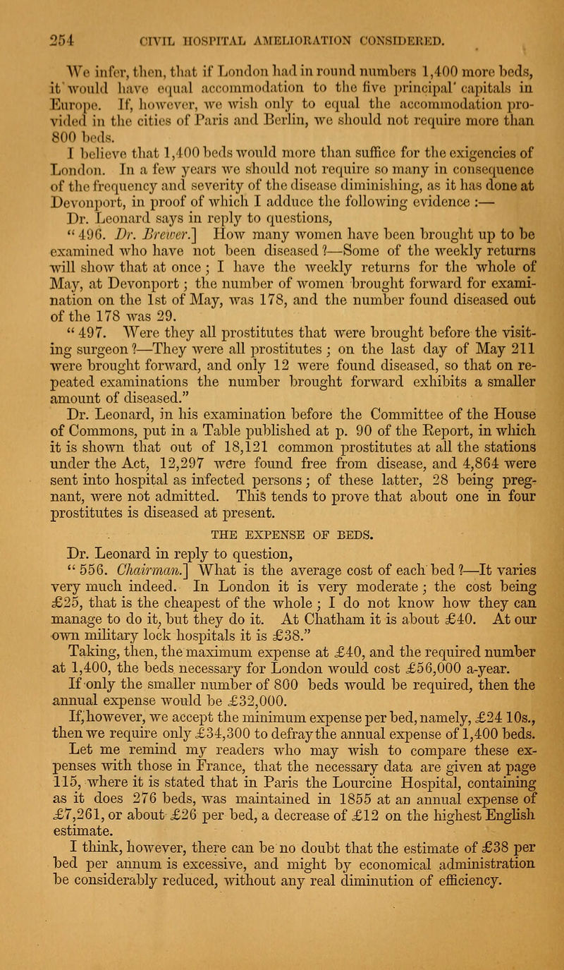 We infer, then, that if Lf)mlon hail in ronnrl nnmbers 1,400 more beds, it would have C(|ual acooiumodation to the five principal'capitals in Europe. If, however, Ave wish only to equal the accommodation pro- vided in the cities of Paris and Berlin, we should not requii-e more than 800 beds. I l)elievo that 1,400 beds would more than suffice for the exigencies of London. In a few years we should not require so many in consequence of the frequency and severity of the disease diminishing, as it has done at Devonport, in proof of which I adduce the following evidence :— Dr. Leonard says in reply to questions, *' 49G. Dr. Brewer.'] How many women have been brought up to be examined who have not been diseased ?—Some of the weekly returns will show that at once; I have the weekly returns for the whole of May, at Devonport; the number of women brought forward for exami- nation on the 1st of May, Avas 178, and the number found diseased out of the 178 Avas 29.  497. Were they all prostitutes that were brought before the visit- ing surgeon?—They Avere all prostitutes ; on the last day of May 211 were brought fonvard, and only 12 Avere found diseased, so that on re- peated examinations the number brought forward exhibits a smaller amount of diseased. Dr. Leonard, in his examination before the Committee of the House of Commons, put in a Table published at p. 90 of the Eeport, in which it is shoAvn that out of 18,121 common prostitutes at all the stations under the Act, 12,297 Avere found free from disease, and 4,864 were sent into hospital as infected persons; of these latter, 28 being preg- nant, Avere not admitted. Thi& tends to prove that about one in four prostitutes is diseased at present. THE EXPENSE OF BEDS. Dr. Leonard in reply to question,  556. Chairman.'] What is the average cost of each bed?—It varies very mucli indeed. In London it is very moderate; the cost being £25, that is the cheapest of the whole; I do not know how they can manage to do it, but they do it. At Chatham it is about £40. At our own military lock hospitals it is £38. Taking, then, the maximum expense at £40, and the required number at 1,400, the beds necessary for London would cost £56,000 a-year. If only the smaller number of 800 beds Avould be required, then the annual expense Avould be £32,000. If,however, we accept the minimum expense per bed, namely, £2410s,, then we require only £34,300 to defray the annual expense of 1,400 beds. Let me remind my readers Avho may Avish to compare these ex- penses Avith those in France, that the necessary data are given at page 115, Avhere it is stated that in Paris the Lourcine Hospital, containing as it does 276 beds, was maintained in 1855 at an annual expense of £7,261, or about £26 per bed, a decrease of £12 on the highest EngHsh estimate, I think, hoAvever, there can be no doubt that the estimate of £38 per bed per annum is excessive, and might by economical administration be considerably reduced, Avithout any real diminution of efficiency.