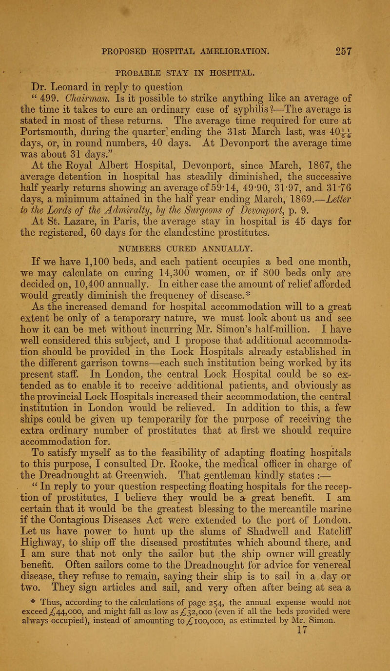 PROBABLE STAY IN HOSPITAL. Dr. Leonard in reply to question  499. Chairman. Is it possible to strike anything like an average of the time it takes to cure an ordinary case of syphilis 1—The average is stated in most of these returns. The average time required for cure at Portsmouth, during the quarter' ending the 31st March last, was 40ii days, or, in round numbers, 40 days. At Devonport the average time was about 31 days. At the Eoyal Albert Hospital, Devonport, since March, 1867, the average detention in hospital has steadily diminished, the successive half yearly returns showing an average of 59*14, 49-90, 31-97, and. 31-76 days, a minimum attained in the half year ending March, 1869.—Letter to the Lords of the Admiralty, hij the Surgeons of Devonport, p. 9. At St. Lazare, in Paris, the average stay in hospital is 45 days for the registered, 60 days for the clandestine prostitutes. NUMBERS CURED ANNUALLY. If we have 1,100 beds, and each patient occupies a bed one month, we may calculate on curing 14,300 women, or if 800 beds only are decided on, 10,400 annually. In either case the amount of relief afforded would greatly diminish the frequency of disease.* As the increased demand for hospital accommodation will to a great extent be only of a temporary nature, we must look about us and see how it can be met without incurring Mr. Simon's half-milUon. I have well considered this subject, and I propose that additional accommoda- tion should be provided in the Lock Hospitals already established in the different garrison towns—each such institution being worked by its present staff. In London, the central Lock Hospital could be so ex- tended as to enable it to receive additional patients, and obviously as the provincial Lock Hospitals increased their accommodation, the central institution in London would be relieved. In addition to this, a few ships could be given up temporarily for the purpose of receiving the extra ordinary number of prostitutes that at first we should require accommodation for. To satisfy myself as to the feasibility of adapting floating hospitals to this purpose, I consulted Dr. Eooke, the medical officer in charge of the Dreadnought at Greenwich. That gentleman kindly states :—  In reply to your question respecting floating hospitals for the recep- tion of prostitutes, I believe they would be 2& great benefit. I am certain that it would be the greatest blessing to the mercantile marine if the Contagious Diseases Act were extended to the port of London. Let us have power to hunt up the slums of ShadweU and Eatcliff Highway, to ship off the diseased prostitutes which abound there, and I am sure that not only the sailor but the ship owner will greatly benefit. Often sailors come to the Dreadnought for advice for venereal disease, they refuse to remain, saying their ship is to sail in a day or two. They sign articles and sail, and very often after being at sea a * Thus, according to the calculations of page 254, the annual expense would not exceed ;^44,000, and might fall as low as j,^32,000 (even if all the beds provided were always occupied), instead of amounting to ^100,000, as estimated by Mr. Simon, 17