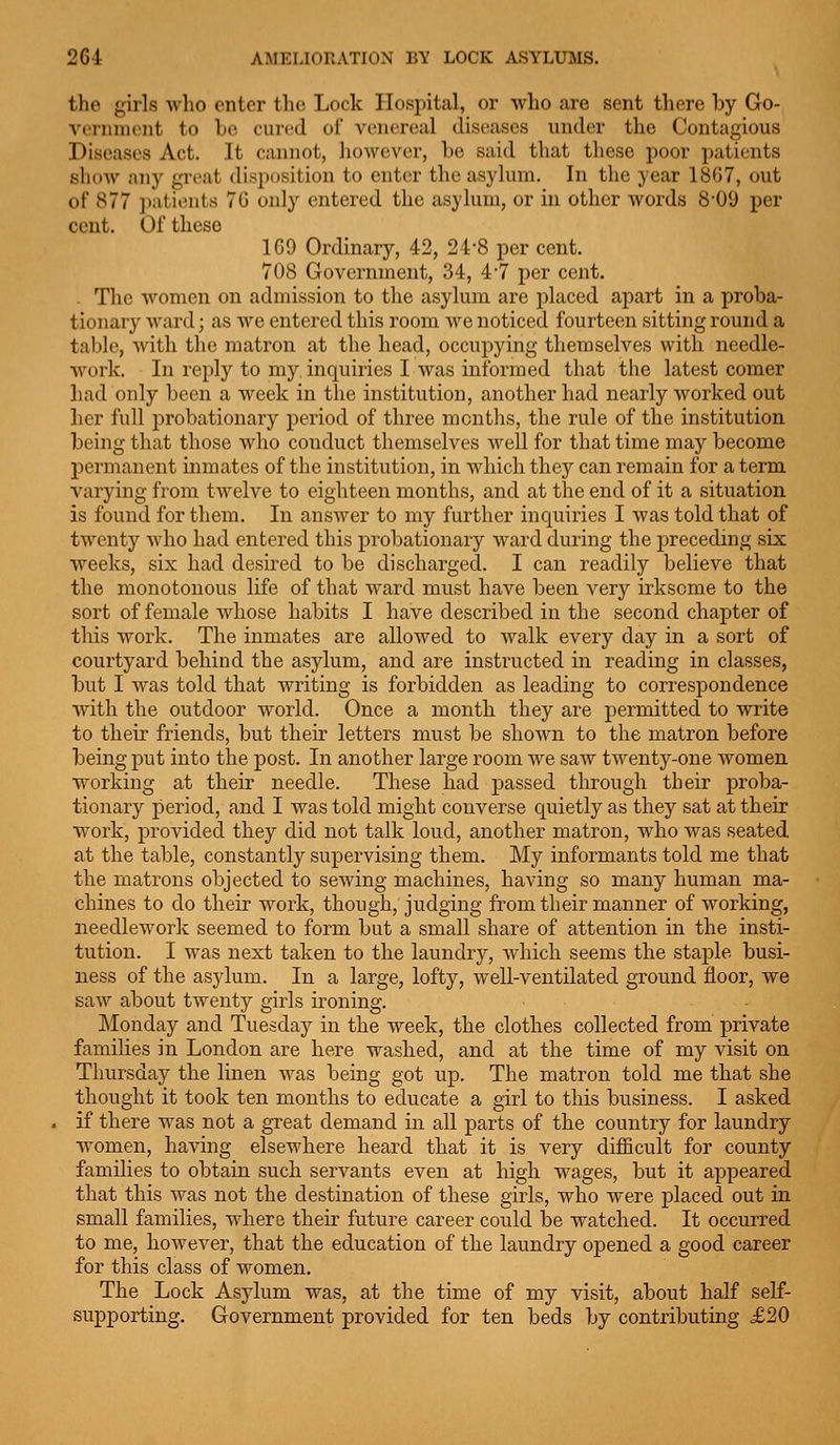 2G-i AMELIORATION BY LOCK ASYLUMS. the girls -who enter the Lock Hospital, or who are sent there by Go- vernini'iit to be cured of venereal diseases under the Contagious Diseases Act. It cannot, however, be said that these poor patients show any great disposition to enter the asylum. In the year 18G7, out of 877 patients 7G only entered the asylum, or in other words 8-09 per cent. Of these 109 Ordinary, 42, 24-8 per cent. 708 Government, 34, 47 per cent. . The women on admission to the asylum are placed apart in a proba- tionary ward; as we entered this room we noticed fourteen sitting round a table, Avith the matron at the head, occupying themselves with needle- work. In reply to my inquiries I was informed that the latest comer had only been a week in the institution, another had nearly worked out her full probationary period of three months, the rule of the institution being that those who conduct themselves well for that time may become permanent inmates of the institution, in which they can remain for a term varying from twelve to eighteen months, and at the end of it a situation is found for them. In answer to my further inquiries I was told that of twenty who had entered this probationary ward during the preceding six weeks, six had desired to be discharged. I can readily believe that the monotonous life of that wai-d must have been very irksome to the sort of female whose habits I have described in the second chapter of this work. The inmates are allowed to walk every day in a sort of courtyard behind the asylum, and are instructed in reading in classes, but I was told that writing is forbidden as leading to correspondence with the outdoor world. Once a month they are j^ermitted to write to their friends, but their letters must be shown to the matron before being put into the post. In another large room we saw twenty-one women, working at their needle. These had passed through their proba- tionary period, and I was told might converse quietly as they sat at their work, provided they did not talk loud, another matron, who was seated at the table, constantly supervising them. My informants told me that the matrons objected to sewing machines, having so many human ma- chines to do their work, though, judging from their manner of working, needlework seemed to form but a small share of attention in the insti- tution. I was next taken to the laundry, which seems the staple busi- ness of the asylum. In a large, lofty, well-ventilated ground floor, we saw about twenty girls ironing. Monday and Tuesday in the week, the clothes collected from private families in London are here washed, and at the time of my visit on Thursday the linen was being got up. The matron told me that she thought it took ten months to educate a girl to this business. I asked if there was not a great demand in all parts of the country for laundry women, having elsewhere heard that it is very difficult for county families to obtain such servants even at high wages, but it appeared that this was not the destination of these girls, who were placed out in small families, where their future career could be watched. It occurred to me, however, that the education of the laundry opened a good career for this class of women. The Lock Asylum was, at the time of my visit, about half self- supporting. Government provided for ten beds by contributing £20