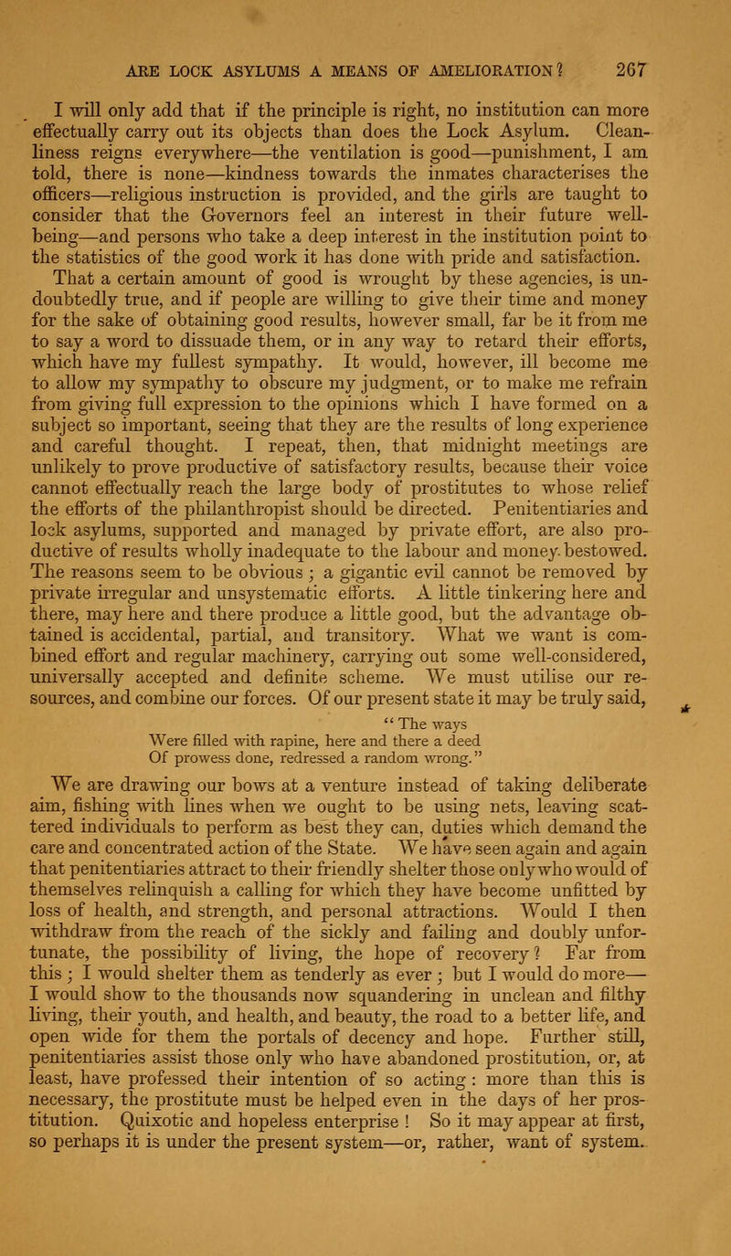 I will only add that if the principle is right, no institution can more effectually carry out its objects than does the Lock Asylum. Clean- liness reigns everywhere—the ventilation is good—punishment, I am told, there is none—kindness towards the inmates characterises the officers—religious instruction is provided, and the girls are taught to consider that the G-overnors feel an interest in their future well- being—and persons who take a deep interest in the institution point to the statistics of the good work it has done with pride and satisfaction. That a certain amount of good is wrought by these agencies, is un- doubtedly true, and if people are willing to give their time and money for the sake of obtaining good results, however small, far be it from me to say a word to dissuade them, or in any way to retard their efforts, which have my fuUest sympathy. It would, however, ill become me to allow my sympathy to obscure my judgment, or to make me refrain from giving full expression to the opinions which I have formed on a subject so important, seeing that they are the results of long experience and careful thought. I repeat, then, that midnight meetings are unlikely to prove productive of satisfactory results, because their voice cannot effectually reach the large body of prostitutes to whose relief the efforts of the philanthropist should be directed. Penitentiaries and lock asylums, supported and managed by private effort, are also pro- ductive of results wholly inadequate to the labour and money, bestowed. The reasons seem to be obvious ; a gigantic evil cannot be removed by private irregular and unsystematic efforts. A little tinkering here and there, may here and there produce a little good, but the advantage ob- tained is accidental, partial, and transitory. What we want is com- bined effort and regular machinery, carrying out some well-considered, universally accepted and definite scheme. We must utilise our re- sources, and combine our forces. Of our present state it may be truly said,  The ways Were filled with rapine, here and there a deed Of prowess done, redressed a random wrong. We are drawing our bows at a venture instead of taking deliberate aim, fishing with lines when we ought to be using nets, leaving scat- tered individuals to perform as best they can, duties which demand the care and concentrated action of the State. We have seen acjain and again that penitentiaries attract to their friendly shelter those only who would of themselves relinquish a calling for which they have become unfitted by loss of health, and strength, and personal attractions. Would I then withdraw from the reach of the sickly and failing and doubly unfor- tunate, the possibility of living, the hope of recovery? Far from this ; I would shelter them as tenderly as ever ; but I would do more—• I would show to the thousands now squandering in unclean and filthy lining, their youth, and health, and beauty, the road to a better Kfe, and open mde for them the portals of decency and hope. Further still, penitentiaries assist those only who have abandoned prostitution, or, at least, have professed their intention of so acting : more than this is necessary, the prostitute must be helped even in the days of her pros- titution. Quixotic and hopeless enterprise ! So it may appear at first, so perhaps it is under the present system—or, rather, want of system.