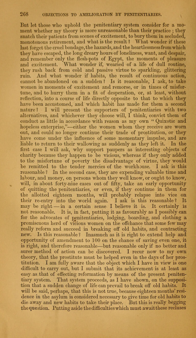 But lot those who uphold the penitentiary system consider for a mo- ment whether my theory is more unreasonable than their practice ; they snatch their patients from scenes of excitement, to bury them in secluded, monotonous retirement, and what is the result 1 What wonder if these last forget the cruel bondage, the hazards, and the heartlessness from which they have escaped, the long dreary hours of loneliness, want, and despair, and remember only the flesh-pots of Egypt, the moments of pleasure and excitement. What wonder if, wearied of a life of dull routine, they rush back from cold and passive virtue to sparkling, glittering ruin. And what wonder if habits, the result of continuous action, cannot be abandoned on a sudden 1 Is it reasonable, I ask, to take women in moments of excitement and remorse, or in times of misfor- tune, and to hurry them in a fit of desperation, or, at least, without reflection, into a course of life directly opposite to that to which they have been accustomed, and which habit has made for them a second nature? I will present the supporters of penitentiaries with two alternatives, and whichever they choose will, I think, convict them of conduct as little in accordance with reason as my own  Quixotic and hopeless enterprise,—either the Avomen whom they receive are worn out, and could no longer continue their trade of prostitution, or they have come under the influence of some momentary impulse, and are liable to return to their wallowing as suddenly as they left it. In the first case I Avill ask, why support paupers as interesting objects of charity because they happen to be vicious, whereas if they only added to the misfortune of poverty the disadvantage of virtue, they would be remitted to the tender mercies of the workhouse. I ask is this reasonable 1 In the second case, they are expending valuable time and labour, and money, on persons whom they well know, or ought to know, will, in about forty-niue cases out of fifty, take an early opportunity of quitting the penitentiaries, or even, if they continue in them for the allotted eighteen months, will probably relapse into vice on their re-entry into the world again. I ask is this reasonable? It may be right — in a certain sense I believe it is. It certainly is not reasonable. It is, in fact, putting it as favourably as I possibly can for the advocates of penitentiaries, lodging, boarding, and clothing a promiscuous herd of vicious women on the ofFchance that some few may really reform and succeed in breaking off old habits, and contracting new. Is this reasonable ? Inasmuch as it is right to extend help and opportunity of amendment to 100 on the chance of saving even one, it is right, and therefore reasonable—but reasonable only if no better and ■surer method of action can be discovered. I recur now to my own theory, that the prostitute must be helped even in the days of her pros- titution. I am fully aware that the object which I have in view is one difficult to carry out, but I submit that its achievement is at least as easy. as.that of effecting reformation by means of the present peniten- tiary system. That system proceeds, as I have shown, on the supposi- tion that a sudden change of life can prevail to break off old habits. It will be said, perhaps, that this is not true, because eighteen months' resi- dence in the asylum is considered necessary to give time for old habits to ■die away and new habits to take their place. But this is really begging the question. Putting aside the difficulties which must await these recluses