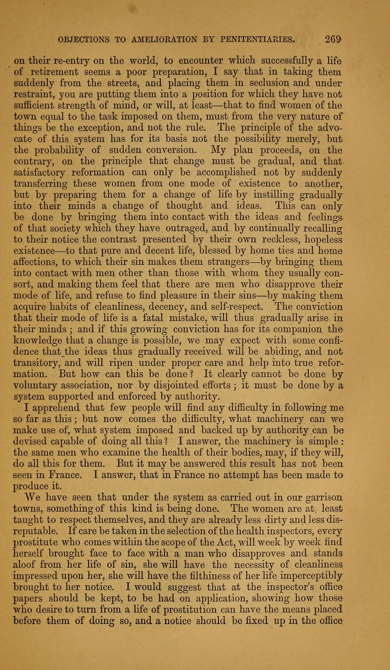 on their re-entry on the world, to encounter which successfully a life of retirement seems a poor preparation, I say that in taking them suddenly from the streets, and placing, them in seclusion and under restraint, you are putting them into a position for which they have not sufficient strength of mind, or will, at least—that to find women of the town equal to the task imposed on them, must from the very nature of things be the exception, and not the rule. The principle of the advo- cate of this system has for its basis not the possibility merely, but the probability of sudden conversion. My plan proceeds, on the contrary, on the principle that change must be gradual, and that satisfactory reformation can only be accomplished not by suddenly transferring these women from one mode of existence to another, but by preparing them for a change of life by instilling gradually into their minds a change of thought and ideas. This can only be done by bringing them into contact with the ideas and feelings of that society which they have outraged, and by continually recalling to their notice the contrast presented by their own reckless, hopeless existence—to that pure and decent life, blessed by home ties and home affections, to which their sin makes them strangers—by bringing them into contact with men other than those with whom they usually con- sort, and making them feel that there are men who disapprove their mode of life, and refuse to find pleasure in their sins—by making them acquire habits of cleanliness, decency, and self-respect. The conviction that their mode of life is a fatal mistake, will thus gradually arise, in their minds ; and if this growing conviction has for its companion the knowledge that a change is possible, we may expect with some confi- dence that the ideas thus gradually received will be abiding, and not transitory, and will ripen under proper care and help into true refor- mation. But how can this be done 1 It clearly cannot be done by voluntary association, nor by disjointed efforts; it must be done by a system supported and enforced by authority. I apprehend that few people will find any difficulty in following me so far as this; but now comes the difficulty, what machinery can we make use of, what system imposed and backed up by authority can be devised capable of doing all tliis 1 I answer, the machinery is simple : the same men who examine the health of their bodies, may, if they will, do all this for them. But it may be answered this result has not been seen in France. I answer, that in France no attempt has been made to produce it. We have seen that under the system as carried out in our garrison towns, something of this kind is being done. The women are at, least taught to respect themselves, and they are already less dirty and less dis- reputable. If care be taken in the selection of the health inspectors, every prostitute who comes within the scope of the Act, will week by week find herself brought face to face with a man who disapproves and stands aloof from her life of sin, she will have the necessity of cleanliness impressed upon her, she wiU. have the filthiness of her life imperceptibly brought to her notice. I would suggest that at the inspector's office papers should be kept, to be had on application, showing how those who desire to turn from a life of prostitution can have the means placed before them of doing so, and a notice should be fixed up in the office