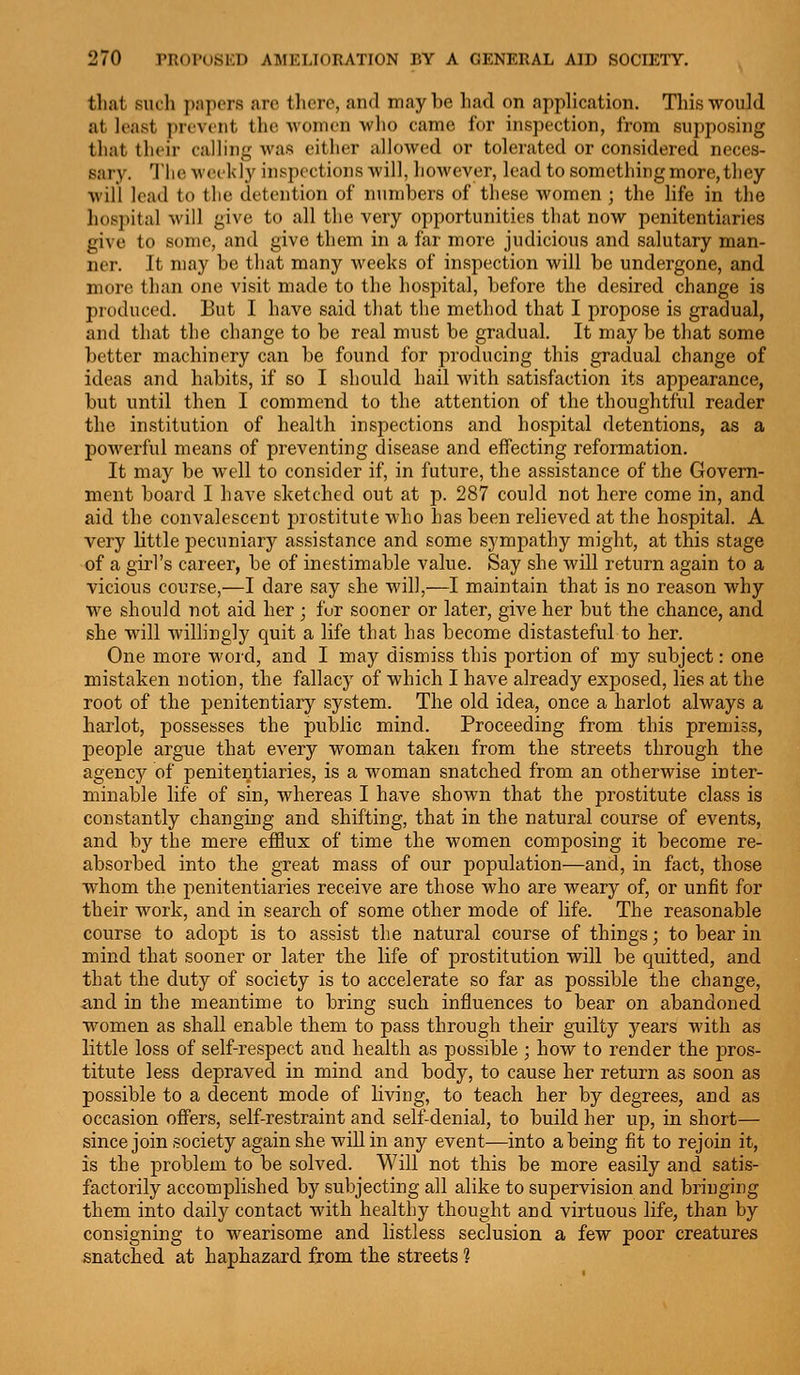 that such ])iipers arc there, and may be had on application. This would at least ])revent the women who came for inspection, from supposing that tluir calling was either allowed or tolerated or considered neces- sary. The weekly inspections will, however, lead to something more, they will lead to the detention of numbers of these women ; the life in the hospital will give to all the very opportunities that now penitentiaries give to some, and give them in a far more judicious and salutary man- ner. It may be that many weeks of inspection will be undergone, and more than one visit made to the hospital, before the desired change is produced. But I have said that the method that I propose is gradual, and that the change to be real must be gradual. It may be that some better machinery can be found for producing this gradual change of ideas and habits, if so I should hail with satisfaction its appearance, but until then I commend to the attention of the thoughtful reader the institution of health inspections and hospital detentions, as a powerful means of preventing disease and effecting reformation. It may be well to consider if, in future, the assistance of the Govern- ment board I have sketched out at p. 287 could not here come in, and aid the convalescent prostitute who has been relieved at the hospital. A very little pecuniary assistance and some sympathy might, at this stage of a girl's career, be of inestimable value. Say she will return again to a vicious course,—I dare say she will,—I maintain that is no reason why we should not aid her ; for sooner or later, give her but the chance, and she will willingly quit a life that has become distasteful to her. One more word, and I may dismiss this portion of my subject: one mistaken notion, the fallacy of which I have already exposed, lies at the root of the penitentiary system. The old idea, once a harlot always a harlot, possesses the public mind. Proceeding from this premiss, people argue that every woman taken from the streets through the agency of penitentiaries, is a woman snatched from an otherwise inter- minable life of sin, whereas I have shown that the prostitute class is constantly changing and shifting, that in the natural course of events, and by the mere efflux of time the women composing it become re- absorbed into the great mass of our population—and, in fact, those whom the penitentiaries receive are those who are weary of, or unfit for their work, and in search of some other mode of life. The reasonable course to adopt is to assist the natural course of things; to bear in mind that sooner or later the life of prostitution will be quitted, and that the duty of society is to accelerate so far as possible the change, and in the meantime to bring such influences to bear on abandoned women as shall enable them to pass through their guilty years with as little loss of self-respect and health as possible ; how to render the pros- titute less depraved in mind and body, to cause her return as soon as possible to a decent mode of living, to teach her by degrees, and as occasion offers, self-restraint and self-denial, to build her up, in short— since join society again she will in any event—into a being fit to rejoin it, is the problem to be solved. Will not this be more easily and satis- factorily accomplished by subjecting all alike to supervision and bringing them into daily contact with healthy thought and virtuous life, than by consigning to wearisome and listless seclusion a few poor creatures snatched at haphazard from the streets ?