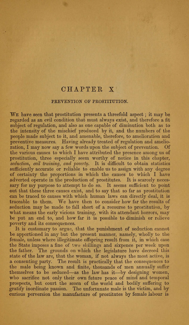 CHAPTEE X PEEVENTION OF PKOSTITUTION. We have seen that prostitution presents a threefold aspect; it may be regarded as an evil condition that must always exist, and therefore a fit subject of regulation, and also as one capable of diminution both as to the intensity of the mischief produced by it, and the numbers of the people made subject to it, and amenable, therefore, to amelioration and preventive measures. Having already treated of regulation and amelio- ration, I may now say a few words upon the subject of prevention. Of the various causes to which I have attributed the presence among us of prostitution, three especially seem worthy of notice in this chapter, seduction, evil training, and poverty. It is difficult to obtain statistics sufficiently accurate or reliable to enable us to assign with any degree of certainty the proportions in which the causes to which I have adverted operate in the production of prostitutes. It is scarcely neces- sary for my purpose to attempt to do so. It seems sufficient to point out that these three causes exist, and to say that so far as prostitution can be traced to causes with which human laws can directly deal, it is traceable to them. We have then to consider how far the results of seduction may be made to fall short of a recourse to prostitution, by what means the early vicious training, with its attendant horrors, may be put an end to, and how far it is possible to diminish or relieve poverty and its consequences. It is customary to argue, that the punishment of seduction cannot be apportioned in any but the present manner, namely, wholly to the female, unless where illegitimate offspring result from it, in which case the State imposes a fine of t,wo shillings and sixpence per week upon the father. The grounds on which the legislature have decreed this state of the law are, that the woman, if not always the most active, is a consenting party. The result is practically that the consequences to the male being known and finite, thousands of men annually suffer themselves to be seduced—as the law has it—by designing women, who sacrifice not only their own future peace of mind and temporal prospects, but court the scorn of the world and bodily suffering to gratify inordinate passion. The unfortunate male is the victim, and by curious perversion the manufacture of prostitutes by female labour is