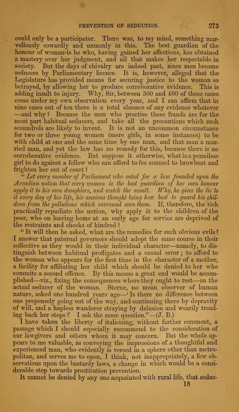 could only be a participator. There was, to my mind, something mar- vellously cowardly and unmanly in this. The best guardian of the honour of woman-is he who, having gained her affections, has obtained a mastery over her judgment, and all that makes her respectable in society. But the days of chivalry are indeed past, since men become seducers by Parliamentary licence. It is, however, alleged that the Legislature has provided means for securing justice to the woman so betrayed, by allowing her to produce corroborative evidence. This is adding insult to injury. Why, Sir, between 300 and 400 of these cases come under my own observation every year, and I can affirm that in nine cases out of ten there is a total absence of any evidence whatever —and why 1 Because the men who practise these frauds are for the most part habitual seducers, and take all the precautions which such scoundrels are likely to invent. It is not an uncommon circumstance for two or three young women (mere girls, in some instances) to be with child at one and the same time by one man, and that man a mar- ried man, and yet the law has no remedy for this, because there is no corroborative evidence. Bat suppose it otherwise, what is a penniless girl to do against a fellow who can afford to fee counsel to browbeat and frighten her out of court 1  Let every member of Parliament luJw voted for a law founded upon the Arcadian notion that every woman is the best guardian of her own honour apply it to Ms oivn daughters, and tvatch the residt. Why, he gives the lie to it every day of his life, his anxious thought being hoiv best to guard his chil- dren from the pollutions lohich surround even them. If, therefore, the rich practically repudiate the notion, why apply it to the children of the poor, who on leaving home at an early age for service are deprived of the restraints and checks of kindred ?  It will then be asked, what are the remedies for such obvious evils 1 I answer that paternal governors should adopt the same course in their collective as they would in their individual character—namely, to dis- tinguish between habitual profligates and a casual error; to afford to the woman who appears for the first time in the character of a mother, a facility for affiliating her child which should be denied to her who commits a second offence. By this means a great end would be accom- plished—viz., fixing the consequences where they ought to rest—on the actual seducer of the woman. Sterne, no mean observer of human nature, asked one hundred years ago—' Is there no difference between one prepensely going out of the way, and continuing there by depravity of will, and a hapless wanderer straying by delusion and wearily tread- ing back her steps f I ask the same question.—(J. B.) I have taken the liberty of italicising, without farther comment, a passage which I should especially recommend to the consideration of our lawgivers and others whom it may concern. But the whole ap- pears to me valuable, as conveying the impressions of a thoughtful and experienced man, who evidently is versed in a sphere other than metro- politan, and serves me to open, I think, not inappropriately, a few ob- servations upon the bastardy laws, a change in which would be a consi- derable step towards prostitution prevention. It cannot be denied by any one acquainted with rural life, that seduc- 18