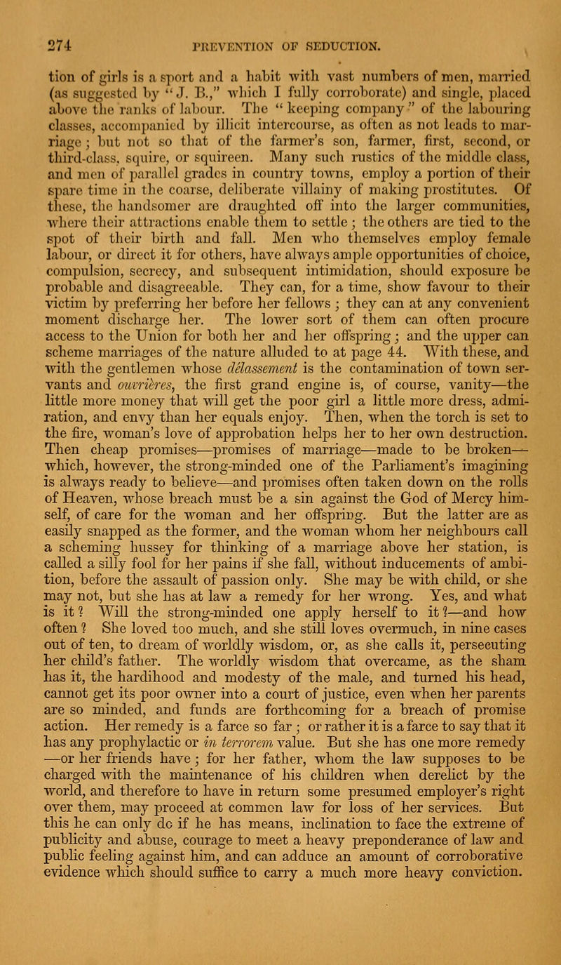 tion of girls is a sport and a habit with vast numbers of men, married (as suggested by  J. B., •vvliich I fully corroborate) and single, placed above the ranhs of labour. The  keeping company  of the labouring classes, acconi})anicd by illicit intercourse, as often as not leads to mar- riage ; but not so that of the farmer's son, farmer, first, second, or third-class, squire, or squireen. Many such rustics of the middle class, and men of parallel grades in country towns, employ a portion of their sjiare time in the coarse, deliberate villainy of making prostitutes. Of these, the handsomer are draughted off into the larger communities, where their attractions enable them to settle ; the others are tied to the spot of their birth and fall. Men who themselves employ female labour, or direct it for others, have always ample opportunities of choice, compulsion, secrecy, and subsequent intimidation, should exposure be probable and disagreeable. They can, for a time, show favour to their victim by preferring her before her fellows ; they can at any convenient moment discharge her. The lower sort of them can often procure access to the Union for both her and her offspring; and the upper can scheme marriages of the nature alluded to at page 44. With these, and with the gentlemen whose delassement is the contamination of town ser- vants and omrihres, the first grand engine is, of course, vanity—the little more money that will get the poor girl a little more dress, admi- ration, and envy than her equals enjoy. Then, when the torch is set to the fire, woman's love of approbation helps her to her own destruction. Then cheap promises—promises of marriage—made to be broken^ which, however, the strong-minded one of the Parliament's imagining is always ready to believe—and promises often taken down on the rolls of Heaven, whose breach must be a sin against the God of Mercy him- self, of care for the woman and her ofispring. But the latter are as easily snapped as the former, and the woman whom her neighbours call a scheming hussey for thinking of a marriage above her station, is called a silly fool for her pains if she fall, without inducements of ambi- tion, before the assault of passion only. She may be vdth child, or she may not, but she has at law a remedy for her wrong. Yes, and what is it ? Will the strong-minded one apply herself to it 1—and how often ? She loved too much, and she still loves overmuch, in nine cases out of ten, to dream of worldly wisdom, or, as she calls it, persecuting her child's father. The worldly wisdom that overcame, as the sham has it, the hardihood and modesty of the male, and turned his head, cannot get its poor owner into a court of justice, even when her parents are so minded, and funds are forthcoming for a breach of promise action. Her remedy is a farce so far ; or rather it is a farce to say that it has any prophylactic or in terrorem value. But she has one more remedy —or her friends have ; for her father, whom the law supposes to be charged with the maintenance of his children when derelict by the world, and therefore to have in return some presumed employer's right over them, may proceed at common law for loss of her services. But this he can only do if he has means, inclination to face the extreme of publicity and abuse, courage to meet a heavy preponderance of law and public feeling against him, and can adduce an amount of corroborative evidence which should suffice to carry a much more heavy conviction.