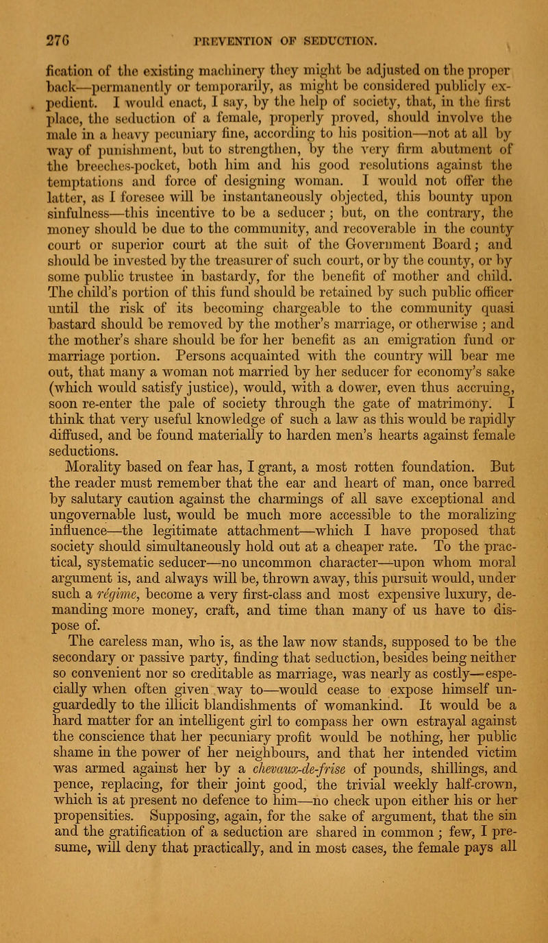 fication of the existing machinery they miglit be .adjusted on the proper back—permanently or temporarily, as might be considered publicly ex- pedient. I would enact, I say, by the help of society, that, in the first place, the seduction of a female, i)roperly proved, should involve the male in a heavy pecuniary fine, according to his position—not at all by way of punishment, but to strengthen, by the very firm abutment of the breeches-pocket, both him and his good resolutions against the temptations and force of designing Vi^oraan. I would not offer the latter, as I foresee will be instantaneously objected, this bounty upon sinfulness—this incentive to be a seducer; but, on the contrary, the money should be due to the community, and recoverable in the county court or superior court at the suit of the Government Board; and should be invested by the treasurer of such court, or by the county, or by some public trustee in bastardy, for the benefit of mother and child. The child's portion of this fund should be retained by such public officer until the risk of its becoming chargeable to the community quasi bastard should be removed by the mother's marriage, or otherwise ; and the mother's share should be for her benefit as an emigration fund or marriage portion. Persons acquainted with the country will bear me out, that many a woman not married by her seducer for economy's sake (which would satisfy justice), would, with a dower, even thus accruing, soon re-enter the pale of society through the gate of matrimony. I think that very useful knowledge of such a law as this would be rapidly diffused, and be found materially to harden men's hearts against female seductions. Morality based on fear has, I grant, a most rotten foundation. But the reader must remember that the ear and heart of man, once barred by salutary caution against the charmings of all save exceptional and ungovernable lust, would be much more accessible to the moralizing influence—the legitimate attachment—which I have proposed that society should simultaneously hold out at a cheaper rate. To the prac- tical, systematic seducer—no uncommon character—upon whom moral argument is, and always will be, thrown away, this pursuit would, under such a regime, become a very first-class and most expensive luxury, de- manding more money, craft, and time than many of us have to dis- pose of. The careless man, who is, as the law now stands, supposed to be the secondary or passive party, finding that seduction, besides being neither so convenient nor so creditable as marriage, was nearly as costly—espe- cially when often given way to—would cease to expose himself un- guardedly to the illicit blandishments of womankind. It would be a hard matter for an intelligent girl to compass her own estrayal against the conscience that her pecuniary profit would be nothing, her public shame in the power of her neighbours, and that her intended victim was armed against her by a chevaux-de-frise of pounds, shillings, and pence, replacing, for their joint good, the trivial weekly half-crown, which is at jDresent no defence to him—no check upon either his or her propensities. Supposing, again, for the sake of argument, that the sin and the gxatification of a seduction are shared in common ; few, I pre- sume, will deny that practically, and in most cases, the female pays all